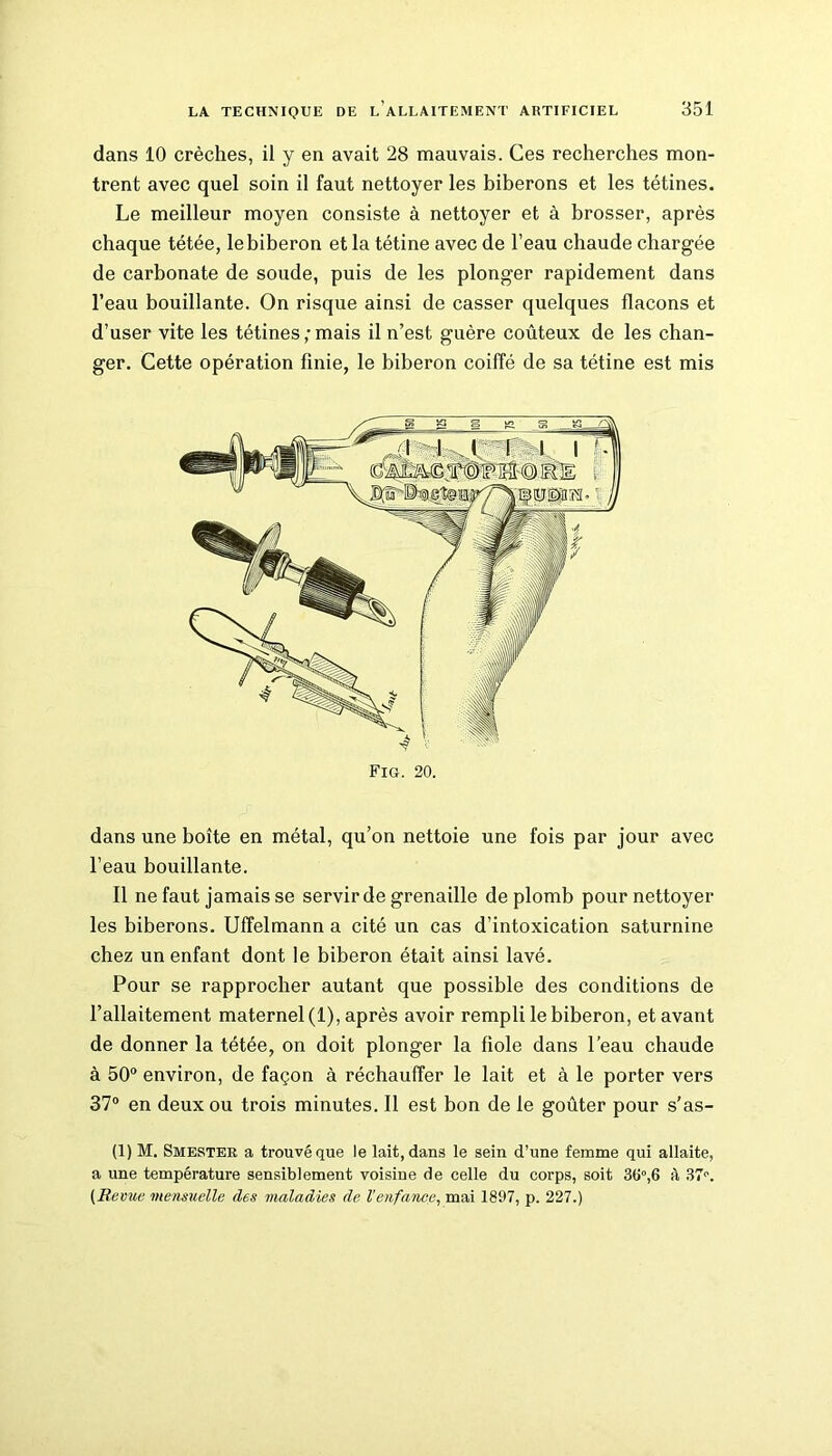 dans 10 crèches, il y en avait 28 mauvais. Ces recherches mon- trent avec quel soin il faut nettoyer les biberons et les tétines. Le meilleur moyen consiste à nettoyer et à brosser, après chaque tétée, le biberon et la tétine avec de l’eau chaude chargée de carbonate de soude, puis de les plonger rapidement dans l’eau bouillante. On risque ainsi de casser quelques flacons et d’user vite les tétines;mais il n’est guère coûteux de les chan- ger. Cette opération finie, le biberon coiffé de sa tétine est mis Fig. 20. dans une boîte en métal, qu’on nettoie une fois par jour avec l’eau bouillante. Il ne faut jamais se servir de grenaille de plomb pour nettoyer les biberons. Uffelmann a cité un cas d’intoxication saturnine chez un enfant dont le biberon était ainsi lavé. Pour se rapprocher autant que possible des conditions de l’allaitement maternel (1), après avoir rempli le biberon, et avant de donner la tétée, on doit plonger la fiole dans l’eau chaude à 50° environ, de façon à réchauffer le lait et à le porter vers 37° en deux ou trois minutes. Il est bon de le goûter pour s’as- (1) M. Smester a trouvé que le lait, dans le sein d’une femme qui allaite, a une température sensiblement voisine de celle du corps, soit 36°,6 à (Revue mensuelle des maladies de Venfance, mai 1897, p. 227.)