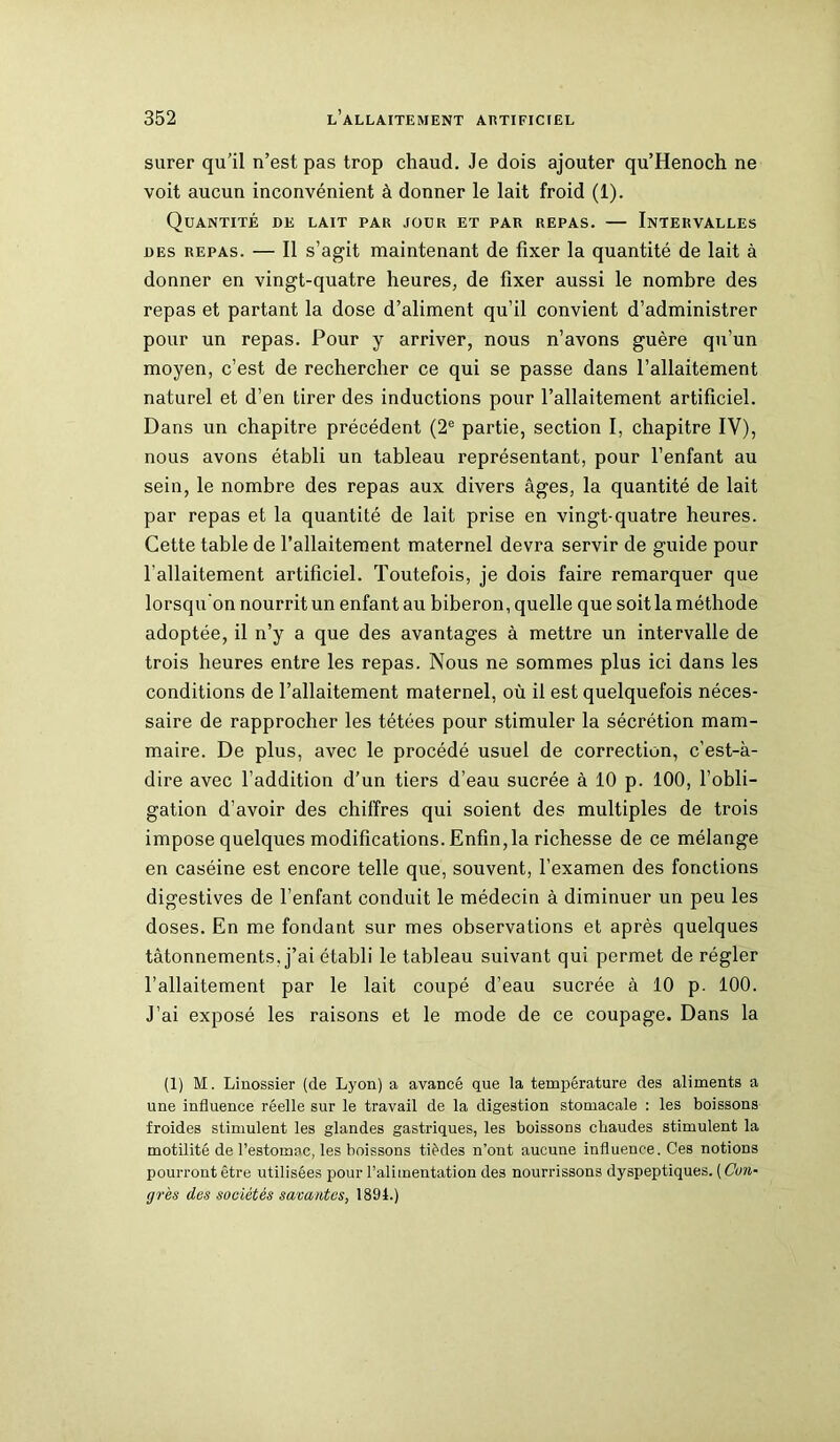 sarer qu’il n’est pas trop chaud. Je dois ajouter qu’Henoch ne voit aucun inconvénient à donner le lait froid (1). Quantité de lait par jour et par repas. — Intervalles des repas. — Il s’agit maintenant de fixer la quantité de lait à donner en vingt-quatre heures, de fixer aussi le nombre des repas et partant la dose d’aliment qu’il convient d’administrer pour un repas. Pour y arriver, nous n’avons guère qu’un moyen, c’est de rechercher ce qui se passe dans l’allaitement naturel et d’en tirer des inductions pour l’allaitement artificiel. Dans un chapitre précédent (2e partie, section I, chapitre IV), nous avons établi un tableau représentant, pour l’enfant au sein, le nombre des repas aux divers âges, la quantité de lait par repas et la quantité de lait prise en vingt-quatre heures. Cette table de l’allaitement maternel devra servir de guide pour l'allaitement artificiel. Toutefois, je dois faire remarquer que lorsqu'on nourrit un enfant au biberon, quelle que soit la méthode adoptée, il n’y a que des avantages à mettre un intervalle de trois heures entre les repas. Nous ne sommes plus ici dans les conditions de l’allaitement maternel, où il est quelquefois néces- saire de rapprocher les tétées pour stimuler la sécrétion mam- maire. De plus, avec le procédé usuel de correction, c’est-à- dire avec l’addition d’un tiers d’eau sucrée à 10 p. 100, l’obli- gation d’avoir des chiffres qui soient des multiples de trois impose quelques modifications. Enfin,la richesse de ce mélange en caséine est encore telle que, souvent, l’examen des fonctions digestives de l’enfant conduit le médecin à diminuer un peu les doses. En me fondant sur mes observations et après quelques tâtonnements, j’ai établi le tableau suivant qui permet de régler l’allaitement par le lait coupé d’eau sucrée à 10 p. 100. J’ai exposé les raisons et le mode de ce coupage. Dans la (1) M. Liuossier (de Lyon) a avancé que la température des aliments a une influence réelle sur le travail de la digestion stomacale : les boissons froides stimulent les glandes gastriques, les boissons chaudes stimulent la motilité de l’estomac, les boissons tièdes n’ont aucune influence. Ces notions pourront être utilisées pour l’alimentation des nourrissons dyspeptiques. (Con- grès des sociétés savantes, 1894.)