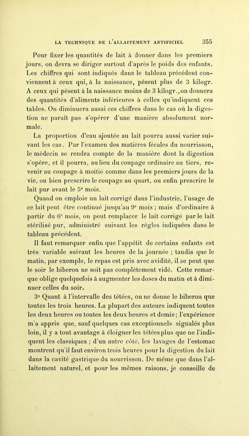 Pour fixer les quantités de lait à donner dans les premiers jours, on devra se diriger surtout d’après le poids des enfants. Les chiffres qui sont indiqués dans le tableau précédent con- viennent à ceux qui, à la naissance, pèsent plus de 3 kilogr. A ceux qui pèsent à la naissance moins de 3 kilogr.,on donnera des quantités d’aliments inférieures à celles qu’indiquent ces tables. On diminuera aussi ces chiffres dans le cas où la diges- tion ne paraît pas s'opérer d'une manière absolument nor- male. La proportion d’eau ajoutée au lait pourra aussi varier sui- vant les cas. Par l’examen des matières fécales du nourrisson, le médecin se rendra compte de la manière dont la digestion s’opère, et il pourra, au lieu du coupage ordinaire au tiers, re- venir au coupage à moitié comme dans les premiers jours de la vie, ou bien prescrire le coupage au quart, ou enfin prescrire le lait pur avant le 5e mois. Quand on emploie un lait corrigé dans l’industrie, l’usage de ce lait peut être continué jusqu’au 9e mois ; mais d’ordinaire à partir du 6e mois, on peut remplacer le lait corrigé parle lait stérilisé pur, administré suivant les règles indiquées dans le tableau précédent. Il faut remarquer enfin que l’appétit de certains enfants est très variable suivant les heures de la journée ; tandis que le matin, par exemple, le repas est pris avec avidité, il se peut que le soir le biberon ne soit pas complètement vidé. Cette remar- que oblige quelquefois à augmenter les doses du matin et à dimi- nuer celles du soir. 3° Quant à l’intervalle des tétées, on ne donne le biberon que toutes les trois heures. La plupart des auteurs indiquent toutes les deux heures ou toutes les deux heures et demie; l’expérience m’a appris que, sauf quelques cas exceptionnels signalés plus loin, il y a tout avantage à éloigner les tétées plus que ne l’indi- quent les classiques ; d’un autre côté, les lavages de l’estomac montrent qu’il faut environ trois heures pour la digestion du lait dans la cavité gastrique du nourrisson. De même que dans l’al- laitement naturel, et pour les mêmes raisons, je conseille de