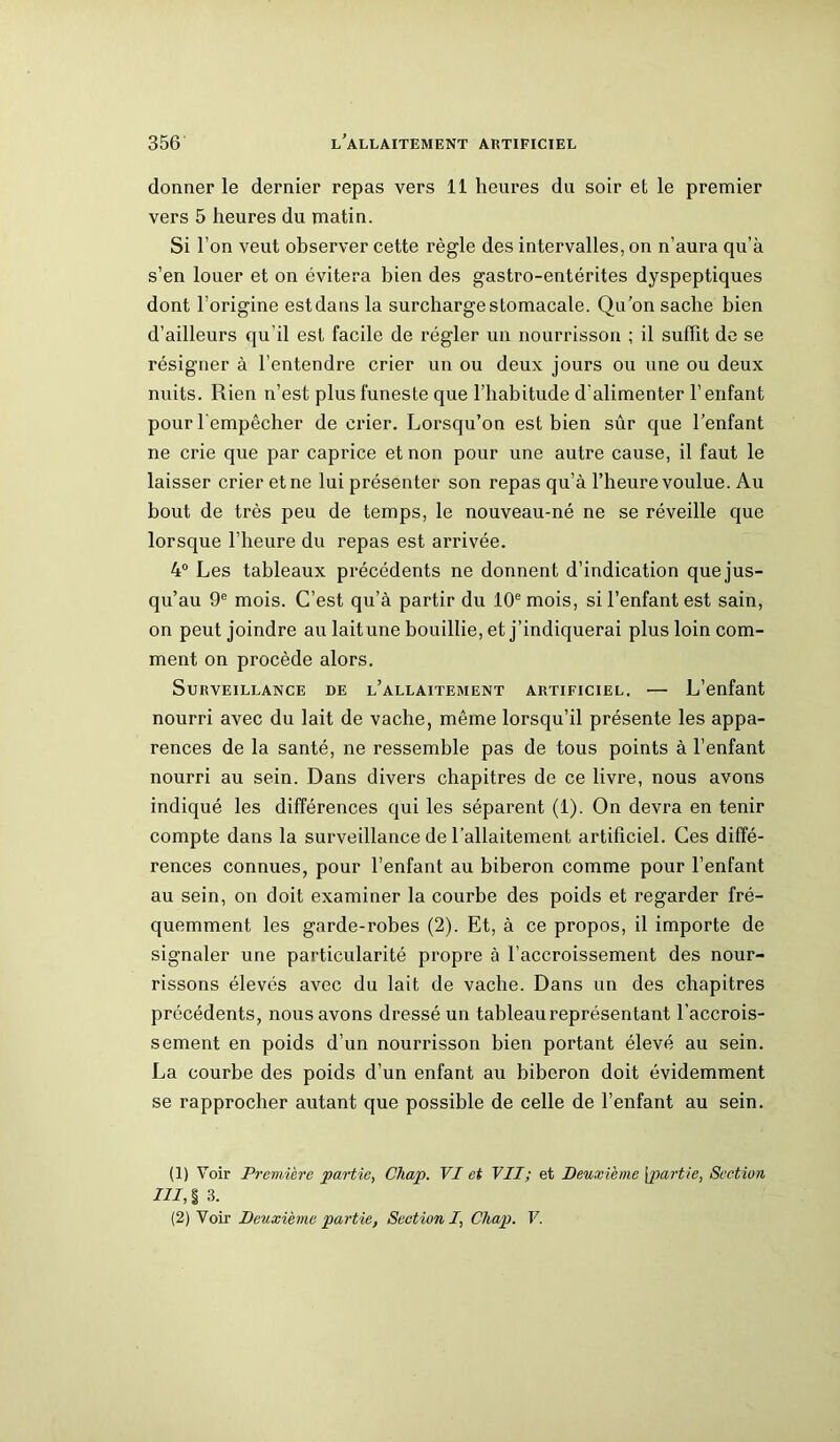 donner le dernier repas vers 11 heures du soir et le premier vers 5 heures du matin. Si l’on veut observer cette règle des intervalles, on n’aura qu’à s’en louer et on évitera bien des gastro-entérites dyspeptiques dont l’origine est dans la surcharge stomacale. Qu’on sache bien d’ailleurs qu’il est facile de régler un nourrisson ; il suffit de se résigner à l’entendre crier un ou deux jours ou une ou deux nuits. Rien n’est plus funeste que l’habitude d'alimenter l’enfant pour l'empêcher de crier. Lorsqu’on est bien sûr que l’enfant ne crie que par caprice et non pour une autre cause, il faut le laisser crier et ne lui présenter son repas qu’à l’heure voulue. Au bout de très peu de temps, le nouveau-né ne se réveille que lorsque l’heure du repas est arrivée. 4° Les tableaux précédents ne donnent d’indication que jus- qu’au 9e mois. C’est qu’à partir du 10e mois, si l’enfant est sain, on peut joindre au lait une bouillie, et j’indiquerai plus loin com- ment on procède alors. Surveillance de l’allaitement artificiel. — L’enfant nourri avec du lait de vache, même lorsqu’il présente les appa- rences de la santé, ne ressemble pas de tous points à l’enfant nourri au sein. Dans divers chapitres de ce livre, nous avons indiqué les différences qui les séparent (1). On devra en tenir compte dans la surveillance de l’allaitement artificiel. Ces diffé- rences connues, pour l’enfant au biberon comme pour l’enfant au sein, on doit examiner la courbe des poids et regarder fré- quemment les garde-robes (2). Et, à ce propos, il importe de signaler une particularité propre à l’accroissement des nour- rissons élevés avec du lait de vache. Dans un des chapitres précédents, nous avons dressé un tableau représentant l’accrois- sement en poids d’un nourrisson bien portant élevé au sein. La courbe des poids d’un enfant au biberon doit évidemment se rapprocher autant que possible de celle de l’enfant au sein. (1) Voir Première partie, Chap. VI et VII; et Deuxième [partie, Section III, §3. (2) Voir Deuxième partie, Section I, Chap. V.