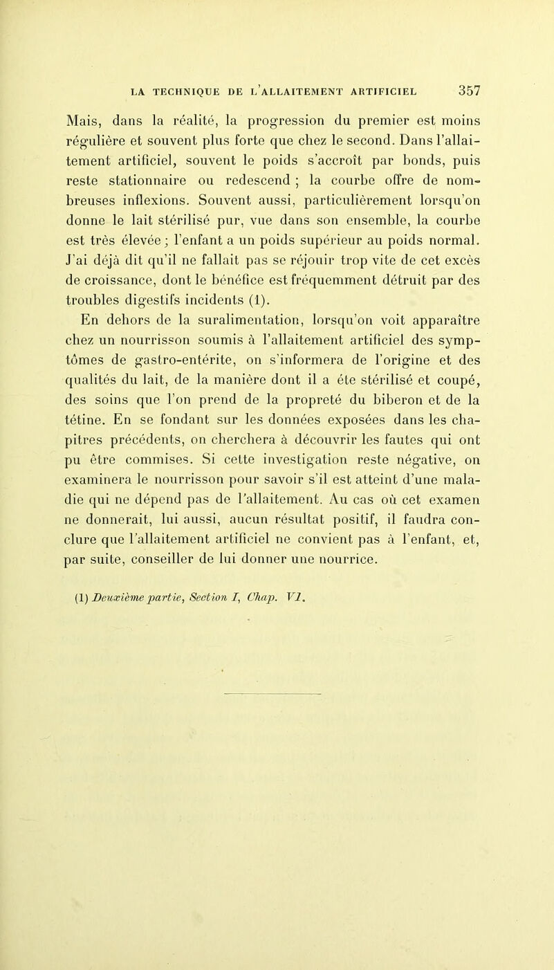Mais, dans la réalité, la progression du premier est moins régulière et souvent plus forte que chez le second. Dans l’allai- tement artificiel, souvent le poids s’accroît par bonds, puis reste stationnaire ou redescend ; la courbe offre de nom- breuses inflexions. Souvent aussi, particulièrement lorsqu’on donne le lait stérilisé pur, vue dans son ensemble, la courbe est très élevée; l’enfant a un poids supérieur au poids normal. J’ai déjà dit qu’il ne fallait pas se réjouir trop vite de cet excès de croissance, dont le bénéfice est fréquemment détruit par des troubles digestifs incidents (1). En dehors de la suralimentation, lorsqu’on voit apparaître chez un nourrisson soumis à l’allaitement artificiel des symp- tômes de gastro-entérite, on s’informera de l’origine et des qualités du lait, de la manière dont il a été stérilisé et coupé, des soins que l’on prend de la propreté du biberon et de la tétine. En se fondant sur les données exposées dans les cha- pitres précédents, on cherchera à découvrir les fautes qui ont pu être commises. Si cette investigation reste négative, on examinera le nourrisson pour savoir s’il est atteint d’une mala- die qui ne dépend pas de l’allaitement. Au cas où cet examen ne donnerait, lui aussi, aucun résultat positif, il faudra con- clure que l’allaitement artificiel ne convient pas à l’enfant, et, par suite, conseiller de lui donner une nourrice.