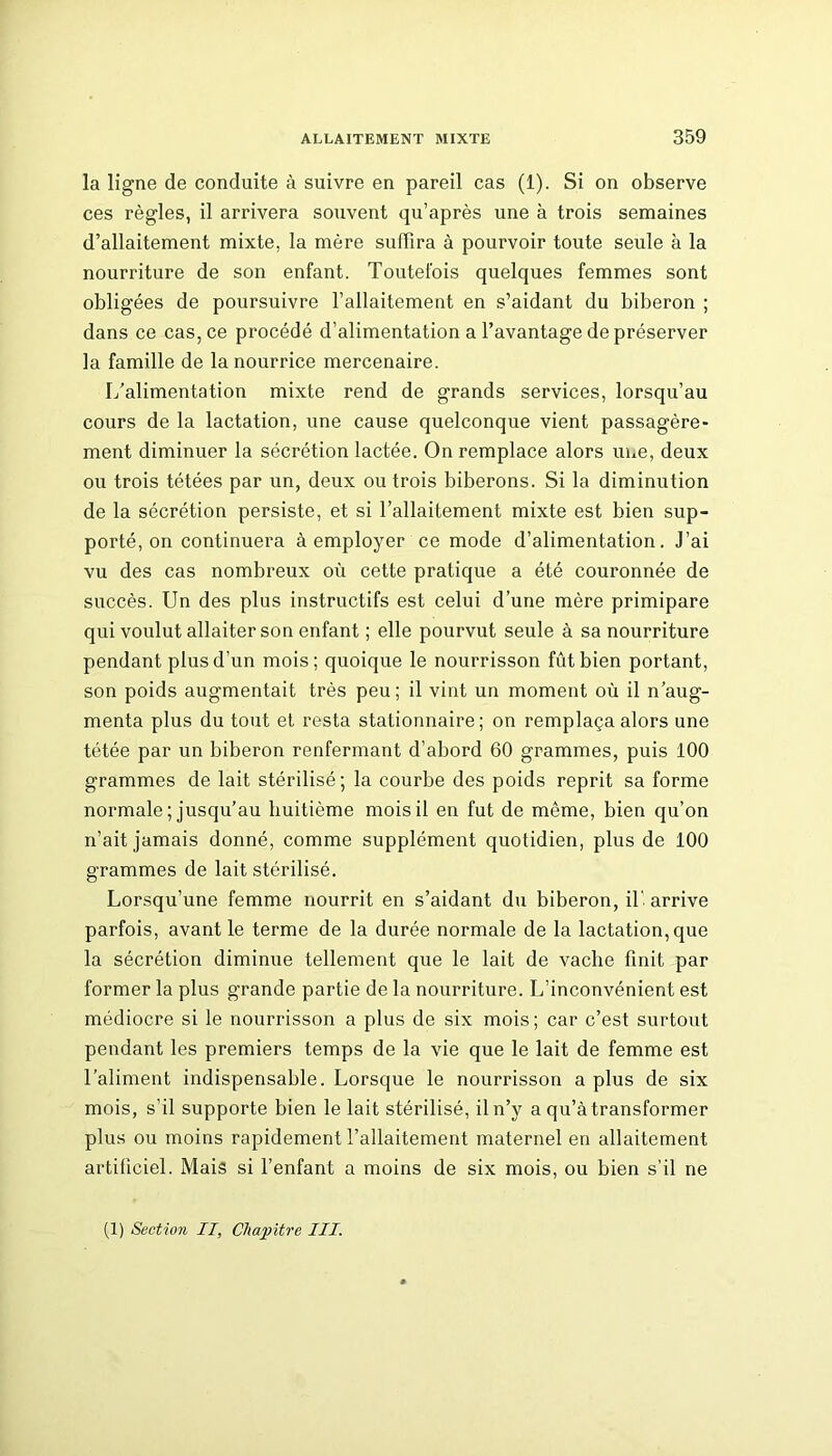 la ligne de conduite à suivre en pareil cas (1). Si on observe ces règles, il arrivera souvent qu’après une à trois semaines d’allaitement mixte, la mère suffira à pourvoir toute seule à la nourriture de son enfant. Toutefois quelques femmes sont obligées de poursuivre l’allaitement en s’aidant du biberon ; dans ce cas, ce procédé d’alimentation a l’avantage de préserver la famille de la nourrice mercenaire. L'alimentation mixte rend de grands services, lorsqu’au cours de la lactation, une cause quelconque vient passagère- ment diminuer la sécrétion lactée. On remplace alors une, deux ou trois tétées par un, deux ou trois biberons. Si la diminution de la sécrétion persiste, et si l’allaitement mixte est bien sup- porté, on continuera à employer ce mode d’alimentation. J’ai vu des cas nombreux où cette pratique a été couronnée de succès. Un des plus instructifs est celui d’une mère primipare qui voulut allaiter son enfant ; elle pourvut seule à sa nourriture pendant plus d’un mois; quoique le nourrisson fût bien portant, son poids augmentait très peu; il vint un moment où il n’aug- menta plus du tout et resta stationnaire; on remplaça alors une tétée par un biberon renfermant d’abord 60 grammes, puis 100 grammes de lait stérilisé; la courbe des poids reprit sa forme normale ; jusqu’au huitième mois il en fut de même, bien qu’on n’ait jamais donné, comme supplément quotidien, plus de 100 grammes de lait stérilisé. Lorsqu’une femme nourrit en s’aidant du biberon, il'arrive parfois, avant le terme de la durée normale de la lactation, que la sécrétion diminue tellement que le lait de vache finit par former la plus grande partie de la nourriture. L’inconvénient est médiocre si le nourrisson a plus de six mois; car c’est surtout pendant les premiers temps de la vie que le lait de femme est l’aliment indispensable. Lorsque le nourrisson a plus de six mois, s’il supporte bien le lait stérilisé, il n’y a qu’à transformer plus ou moins rapidement l’allaitement maternel en allaitement artificiel. Mais si l’enfant a moins de six mois, ou bien s’il ne (1) Section II, Chapitre III.