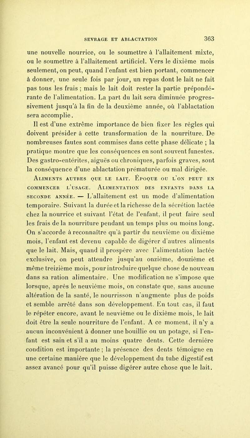 une nouvelle nourrice, ou le soumettre à l’allaitement mixte, ou le soumettre à l’allaitement artificiel. Vers le dixième mois seulement, on peut, quand l’enfant est bien portant, commencer à donner, une seule fois par jour, un repas dont le lait ne fait pas tous les frais ; mais le lait doit rester la partie prépondé- rante de l’alimentation. La part du lait sera diminuée progres- sivement jusqu’à la fin de la deuxième année, où l’ablactation sera accomplie. Il est d’une extrême importance de bien fixer les règles qui doivent présider à cette transformation de la nourriture. De nombreuses fautes sont commises dans cette phase délicate ; la pratique montre que les conséquences en sont souvent funestes. Des gastro-entérites, aiguës ou chroniques, parfois graves, sont la conséquence d’une ablactation prématurée ou mal dirigée. Aliments autres que le lait. Époque ou l’on peut en COMMENCER l’uSAGE. ALIMENTATION DES ENFANTS DANS LA seconde année. — L’allaitement est un mode d’alimentation temporaire. Suivant la durée et la richesse delà sécrétion lactée chez la nourrice et suivant l’état de l’enfant, il peut faire seul les frais de la nourriture pendant un temps plus ou moins long. On s’accorde à reconnaître qu’à partir du neuvième ou dixième mois, l’enfant est devenu capable de digérer d'autres aliments que le lait. Mais, quand il prospère avec l’alimentation lactée exclusive, on peut attendre jusqu’au onzième, douzième et même treizième mois, pour introduire quelque chose de nouveau dans sa ration alimentaire. Une modification ne s’impose que lorsque, après le neuvième mois, on constate que, sans aucune altération de la santé, le nourrisson n'augmente plus de poids et semble arrêté dans son développement. En tout cas, il faut le répéter encore, avant le neuvième ou le dixième mois, le lait doit être la seule nourriture de l’enfant. A ce moment, il n’y a aucun inconvénient à donner une bouillie ou un potage, si l’en- fant est sain et s’il a au moins quatre dents. Cette dernière condition est importante ; la présence des dents témoigne en une certaine manière que le développement du tube digestif est assez avancé pour qu’il puisse digérer autre chose que le lait.