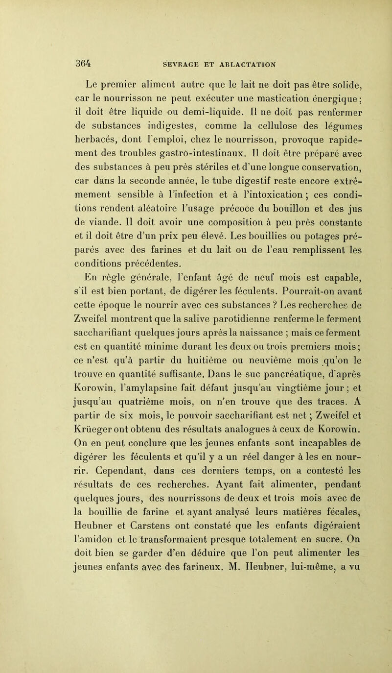Le premier aliment autre que le lait ne doit pas être solide, car le nourrisson ne peut exécuter une mastication énergique; il doit être liquide ou demi-liquide. Il ne doit pas renfermer de substances indigestes, comme la cellulose des légumes herbacés, dont l’emploi, chez le nourrisson, provoque rapide- ment des troubles gastro-intestinaux. Il doit être préparé avec des substances à peu près stériles et d’une longue conservation, car dans la seconde année, le tube digestif reste encore extrê- mement sensible à l’infection et à l’intoxication ; ces condi- tions rendent aléatoire l’usage précoce du bouillon et des jus de viande. Il doit avoir une composition à peu près constante et il doit être d’un prix peu élevé. Les bouillies ou potages pré- parés avec des farines et du lait ou de l’eau remplissent les conditions précédentes. En règle générale, l’enfant âgé de neuf mois est capable, s’il est bien portant, de digérer les féculents. Pourrait-on avant cette époque le nourrir avec ces substances ? Les recherches de Zweifel montrent que la salive parotidienne renferme le ferment saccharifiant quelques jours après la naissance ; mais ce ferment est en quantité minime durant les deux ou trois premiers mois; ce n’est qu’à partir du huitième ou neuvième mois qu’on le trouve en quantité suffisante. Dans le suc pancréatique, d’après Korowin, l’amylapsine fait défaut jusqu’au vingtième jour ; et jusqu’au quatrième mois, on n’en trouve que des traces. A partir de six mois, le pouvoir saccharifiant est net ; Zweifel et Krüeger ont obtenu des résultats analogues à ceux de Korowin. On en peut conclure que les jeunes enfants sont incapables de digérer les féculents et qu’il y a un réel danger à les en nour- rir. Cependant, dans ces derniers temps, on a contesté les résultats de ces recherches. Ayant fait alimenter, pendant quelques jours, des nourrissons de deux et trois mois avec de la bouillie de farine et ayant analysé leurs matières fécales, Heubner et Carstens ont constaté que les enfants digéraient l’amidon et le transformaient presque totalement en sucre. On doit bien se garder d’en déduire que l’on peut alimenter les jeunes enfants avec des farineux. M. Heubner, lui-même, a vu