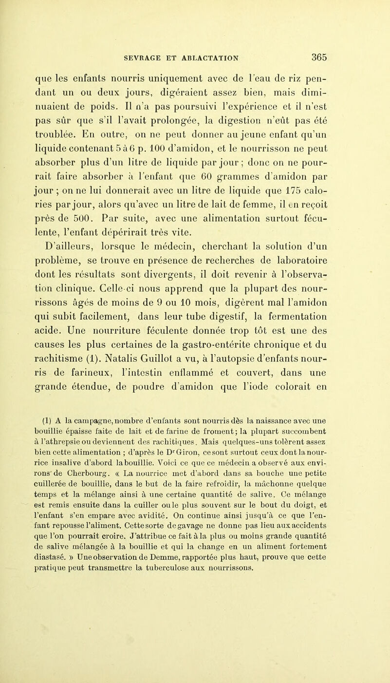 que les enfants nourris uniquement avec de l’eau de riz pen- dant un ou deux jours, digéraient assez bien, mais dimi- nuaient de poids. Il n’a pas poursuivi l’expérience et il n’est pas sûr que s’il l’avait prolongée, la digestion n’eût pas été troublée. En outre, on ne peut donner au jeune enfant qu’un liquide contenant 5à6 p. 100 d’amidon, et le nourrisson ne peut absorber plus d’un litre de liquide par jour ; donc on ne pour- rait faire absorber à l’enfant que 60 grammes d’amidon par jour ; on ne lui donnerait avec un litre de liquide que 175 calo- ries par jour, alors qu’avec un litre de lait de femme, il en reçoit près de 500. Par suite, avec une alimentation surtout fécu- lente, l’enfant dépérirait très vite. D’ailleurs, lorsque le médecin, cherchant la solution d’un problème, se trouve en présence de recherches de laboratoire dont les résultats sont divergents, il doit revenir à l’observa- tion clinique. Celle-ci nous apprend que la plupart des nour- rissons âgés de moins de 9 ou 10 mois, digèrent mal l’amidon qui subit facilement, dans leur tube digestif, la fermentation acide. Une nourriture féculente donnée trop tôt est une des causes les plus certaines de la gastro-entérite chronique et du rachitisme (1). Natalis Guillol a vu, à l’autopsie d’enfants nour- ris de farineux, l’intestin enflammé et couvert, dans une grande étendue, de poudre d’amidon que l’iode colorait en (1) A la campagne,nombre d’enfants sont nourris dès la naissance avec une bouillie épaisse faite de lait et defariue de froment; la plupart succombent à l’athrepsie ou deviennent des rachitiques. Mais quelques-uns tolèrent assez bien cette alimentation ; d’après le Dr Giron, ce sont surtout ceux dont la nour- rice insalive d’abord labouillie. Voici ce que ce médecin a observé aux envi- rons'de Cherbourg, « La nourrice met d’abord dans sa bouche une petite cuillerée de bouillie, dans le but de la faire refroidir, la mâchonne quelque temps et la mélange ainsi à une certaine quantité de salive. Ce mélange est remis ensuite dans la cuiller ouïe plus souvent sur le bout du doigt, et l’enfant s’en empare avec avidité. On continue ainsi jusqu'à ce que l’en- fant repousse l’aliment. Cette sorte de gavage ne donne pas lieu aux accidents que l’on pourrait croire. J’attribue ce fait à la plus ou moins grande quantité de salive mélangée à la bouillie et qui la change en un aliment fortement diastasé. » Une observation de Demme, rapportée plus haut, prouve que cette pratique peut transmettre la tuberculose aux nourrissons.