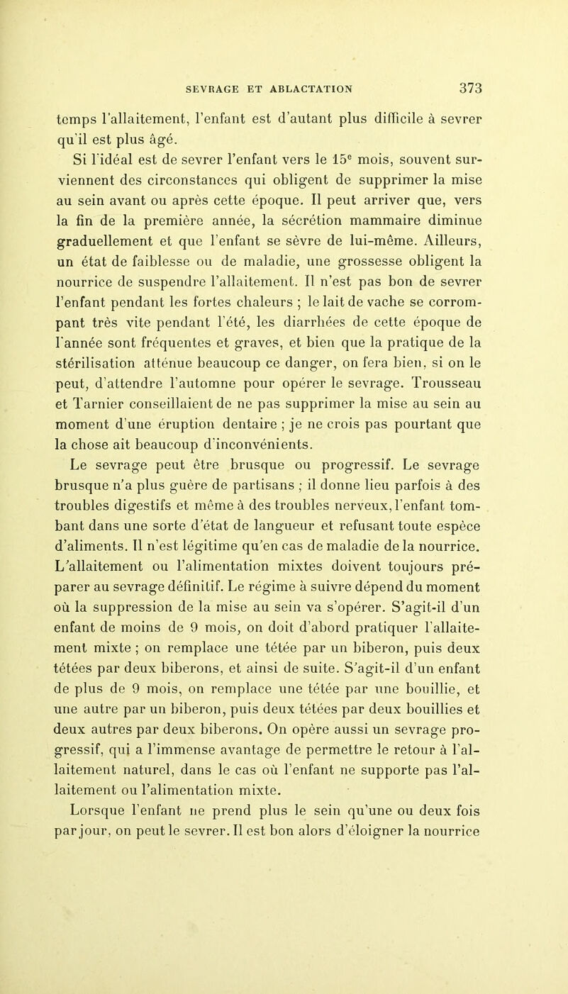 temps l’allaitement, l’enfant est d’autant plus difficile à sevrer qu'il est plus âgé. Si l'idéal est de sevrer l’enfant vers le 15e mois, souvent sur- viennent des circonstances qui obligent de supprimer la mise au sein avant ou après cette époque. Il peut arriver que, vers la fin de la première année, la sécrétion mammaire diminue graduellement et que l’enfant se sèvre de lui-même. Ailleurs, un état de faiblesse ou de maladie, une grossesse obligent la nourrice de suspendre l’allaitement. Il n’est pas bon de sevrer l’enfant pendant les fortes chaleurs ; le lait de vache se corrom- pant très vite pendant l’été, les diarrhées de cette époque de l'année sont fréquentes et graves, et bien que la pratique de la stérilisation atténue beaucoup ce danger, on fera bien, si on le peut, d’attendre l’automne pour opérer le sevrage. Trousseau et Tarnier conseillaient de ne pas supprimer la mise au sein au moment d’une éruption dentaire ; je ne crois pas pourtant que la chose ait beaucoup d’inconvénients. Le sevrage peut être brusque ou progressif. Le sevrage brusque n’a plus guère de partisans ; il donne lieu parfois à des troubles digestifs et même à des troubles nerveux, l’enfant tom- bant dans une sorte d’état de langueur et refusant toute espèce d’aliments. Il n’est légitime qu’en cas de maladie delà nourrice. L’allaitement ou l’alimentation mixtes doivent toujours pré- parer au sevrage définitif. Le régime à suivre dépend du moment où la suppression de la mise au sein va s’opérer. S’agit-il d’un enfant de moins de 9 mois, on doit d’abord pratiquer l’allaite- ment mixte ; on remplace une tétée par un biberon, puis deux tétées par deux biberons, et ainsi de suite. S’agit-il d’un enfant de plus de 9 mois, on remplace une tétée par une bouillie, et une autre par un biberon, puis deux tétées par deux bouillies et deux autres par deux biberons. On opère aussi un sevrage pro- gressif, qui a l’immense avantage de permettre le retour à l’al- laitement naturel, dans le cas où l’enfant ne supporte pas l’al- laitement ou l’alimentation mixte. Lorsque l’enfant ne prend plus le sein qu’une ou deux fois par jour, on peut le sevrer. Il est bon alors d’éloigner la nourrice