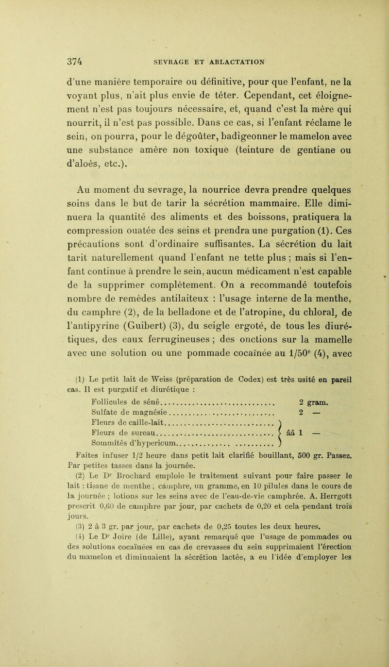 d’une manière temporaire ou définitive, pour que l’enfant, ne la voyant plus, n’ait plus envie de téter. Cependant, cet éloigne- ment n’est pas toujours nécessaire, et, quand c’est la mère qui nourrit, il n’est pas possible. Dans ce cas, si l’enfant réclame le sein, on pourra, pour le dégoûter, badigeonner le mamelon avec une substance amère non toxique (teinture de gentiane ou d’aloès, etc.). Au moment du sevrage, la nourrice devra prendre quelques soins dans le but de tarir la sécrétion mammaire. Elle dimi- nuera la quantité des aliments et des boissons, pratiquera la compression ouatée des seins et prendra une purgation (1). Ces précautions sont d’ordinaire suffisantes. La sécrétion du lait tarit naturellement quand l’enfant ne tette plus ; mais si l’en- fant continue à prendre le sein, aucun médicament n’est capable de la supprimer complètement. On a recommandé toutefois nombre de remèdes antilaiteux : l’usage interne de la menthe, du camphre (2), de la belladone et de l’atropine, du chloral, de l’antipyrine (Guibert) (3), du seigle ergoté, de tous les diuré- tiques, des eaux ferrugineuses ; des onctions sur la mamelle avec une solution ou une pommade cocaïnée au l/50e (4), avec (1) Le petit lait de Weiss (préparation de Codex) est très usité en pareil cas. Il est purgatif et diurétique : Follicules de séné 2 gram. Sulfate de magnésie 2 — Fleurs de caille-lait ) Fleurs de sureau > ââ 1 — Sommités d’hypericum ) Faites infuser 1/2 heure dans petit lait clarifié bouillant, 500 gr. Passez. Par petites tasses dans la journée. (2) Le D1 2 3 4' Brochard emploie le traitement suivant pour faire passer le lait : tisane de menthe; camphre, un gramme, en 10 pilules dans le cours de la journée ; lotions sur les seins avec de l’eau-de-vie camphrée. A. Herrgott prescrit 0,60 de camphre par jour, par cachets de 0,20 et cela pendant trois jours. (3) 2 à 3 gr. par jour, par cachets de 0,25 toutes les deux heures. (4) Le Dr Joire (de Lille), ayant remarqué que l’usage de pommades ou des solutions cocaïnées en cas de crevasses du sein supprimaient l’érection du mamelon et diminuaient la sécrétion lactée, a eu l'idée d'employer les