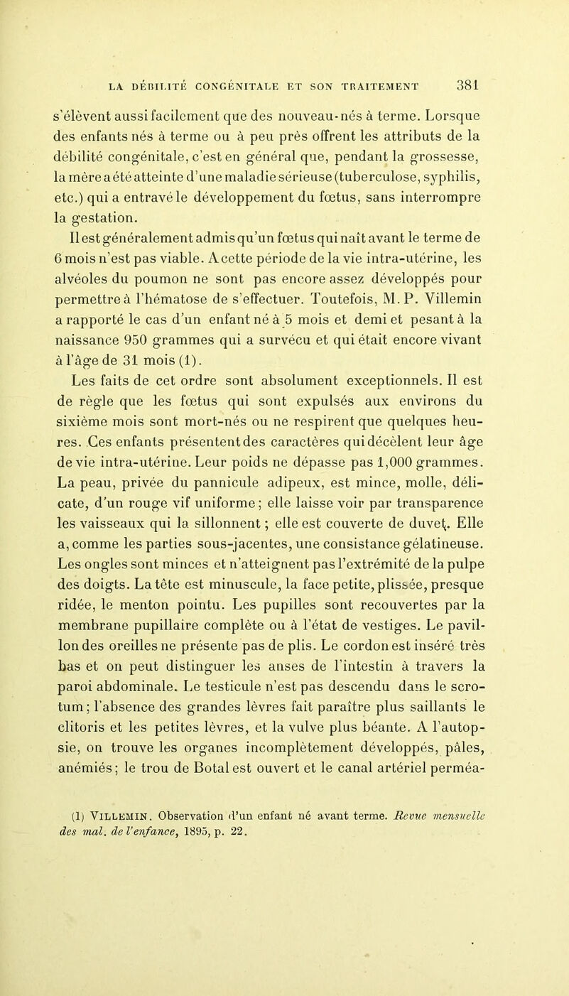 s’élèvent aussi facilement que des nouveau-nés à terme. Lorsque des enfants nés à terme ou à peu près offrent les attributs de la débilité congénitale, c’est en général que, pendant la grossesse, la mère a été atteinte d’une maladie sérieuse (tuberculose, syphilis, etc.) qui a entravé le développement du fœtus, sans interrompre la gestation. Il est généralement admis qu’un fœtus qui naît avant le terme de 6 mois n’est pas viable. Acette période de la vie intra-utérine, les alvéoles du poumon ne sont pas encore assez développés pour permettreà l’hématose de s’effectuer. Toutefois, M.P. Villemin a rapporté le cas d’un enfant né à 5 mois et demi et pesant à la naissance 950 grammes qui a survécu et qui était encore vivant à l’âge de 31 mois(l). Les faits de cet ordre sont absolument exceptionnels. Il est de règle que les fœtus qui sont expulsés aux environs du sixième mois sont mort-nés ou ne respirent que quelques heu- res. Ces enfants présentent des caractères qui décèlent leur âge de vie intra-utérine. Leur poids ne dépasse pas 1,000 grammes. La peau, privée du pannicule adipeux, est mince, molle, déli- cate, d’un rouge vif uniforme ; elle laisse voir par transparence les vaisseaux qui la sillonnent ; elle est couverte de duvet;. Elle a, comme les parties sous-jacentes, une consistance gélatineuse. Les ongles sont minces et n’atteignent pas l’extrémité de la pulpe des doigts. La tète est minuscule, la face petite, plissée, presque ridée, le menton pointu. Les pupilles sont recouvertes par la membrane pupillaire complète ou à l’état de vestiges. Le pavil- lon des oreilles ne présente pas de plis. Le cordon est inséré très bas et on peut distinguer les anses de l’intestin à travers la paroi abdominale. Le testicule n’est pas descendu dans le scro- tum ; l’absence des grandes lèvres fait paraître plus saillants le clitoris et les petites lèvres, et la vulve plus béante. A l’autop- sie, on trouve les organes incomplètement développés, pâles, anémiés; le trou de Botalest ouvert et le canal artériel perméa- (1) Villemin. Observation <l’un enfant né avant terme. Revue mensuelle des mal. de l'enfance, 1895, p. 22.