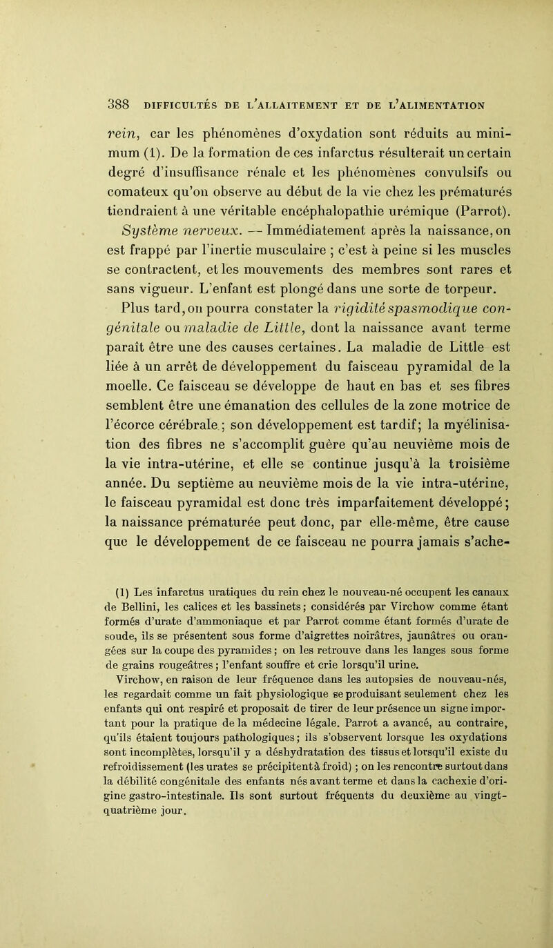 rein, car les phénomènes d’oxydation sont réduits au mini- mum (1). De la formation de ces infarctus résulterait un certain degré d’insuffisance rénale et les phénomènes convulsifs ou comateux qu’on observe au début de la vie chez les prématurés tiendraient à une véritable encéphalopathie urémique (Parrot). Système nerveux. — Immédiatement après la naissance, on est frappé par l’inertie musculaire ; c’est à peine si les muscles se contractent, et les mouvements des membres sont rares et sans vigueur. L’enfant est plongé dans une sorte de torpeur. Plus tard, on pourra constater la rigidité spasmodique con- génitale ou maladie de Little, dont la naissance avant terme paraît être une des causes certaines. La maladie de Little est liée à un arrêt de développement du faisceau pyramidal de la moelle. Ce faisceau se développe de haut en bas et ses fibres semblent être une émanation des cellules de la zone motrice de l’écorce cérébrale ; son développement est tardif; la myélinisa- tion des fibres ne s’accomplit guère qu’au neuvième mois de la vie intra-utérine, et elle se continue jusqu’à la troisième année. Du septième au neuvième mois de la vie intra-utérine, le faisceau pyramidal est donc très imparfaitement développé; la naissance prématurée peut donc, par elle-même, être cause que le développement de ce faisceau ne pourra jamais s’ache- (1) Les infarctus uratiques du rein chez le nouveau-né occupent les canaux de Bellini, les calices et les bassinets ; considérés par Virchow comme étant formés d’urate d’ammoniaque et par Parrot comme étant formés d’urate de soude, ils se présentent sous forme d’aigrettes noirâtres, jaunâtres ou oran- gées sur la coupe des pyramides ; on les retrouve dans les langes sous forme de grains rougeâtres ; l’enfant souffre et crie lorsqu’il urine. Virchow, en raison de leur fréquence dans les autopsies de nouveau-nés, les regardait comme un fait physiologique se produisant seulement chez les enfants qui ont respiré et proposait de tirer de leur présence un signe impor- tant pour la pratique de la médecine légale. Parrot a avancé, au contraire, qu’ils étaient toujours pathologiques ; ils s’observent lorsque les oxydations sont incomplètes, lorsqu'il y a déshydratation des tissus et lorsqu’il existe du refroidissement (lesurates se précipitentà froid) ; on les rencontre surtout dans la débilité congénitale des enfants nés avant terme et dans la cachexie d’ori- gine gastro-intestinale. Ils sont surtout fréquents du deuxième au vingt- quatrième jour.