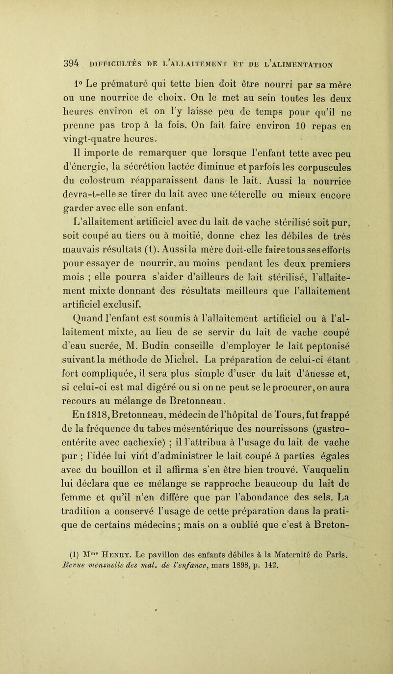 1° Le prématuré qui tette bien doit être nourri par sa mère ou une nourrice de choix. On le met au sein toutes les deux heures environ et on l’y laisse peu de temps pour qu’il ne prenne pas trop à la fois. On fait faire environ 10 repas en vingt-quatre heures. Il importe de remarquer que lorsque l’enfant tette avec peu d’énergie, la sécrétion lactée diminue et parfois les corpuscules du colostrum réapparaissent dans le lait. Aussi la nourrice devra-t-elle se tirer du lait avec une t.éterelle ou mieux encore garder avec elle son enfant. L’allaitement artificiel avec du lait de vache stérilisé soit pur, soit coupé au tiers ou à moitié, donne chez les débiles de très mauvais résultats (1). Aussila mère doit-elle faire tous ses efforts pour essayer de nourrir, au moins pendant les deux premiers mois ; elle pourra s’aider d’ailleurs de lait stérilisé, l’allaite- ment mixte donnant des résultats meilleurs que l’allaitement artificiel exclusif. Quand l’enfant est soumis à l’allaitement artificiel ou à l’al- laitement mixte, au lieu de se servir du lait de vache coupé d’eau sucrée, M. Budin conseille d’employer le lait peptonisé suivant la méthode de Michel. La préparation de celui-ci étant fort compliquée, il sera plus simple d’user du lait d’ânesse et, si celui-ci est mal digéré ou si on ne peut se le procurer, on aura recours au mélange de Bretonneau. En 1818, Bretonneau, médecin de l’hôpital de Tours, fut frappé de la fréquence du tabes mésentérique des nourrissons (gastro- entérite avec cachexie) ; il l’attribua à l’usage du lait de vache pur ; l’idée lui vint d’administrer le lait coupé à parties égales avec du bouillon et il affirma s’en être bien trouvé. Vauquelin lui déclara que ce mélange se rapproche beaucoup du lait de femme et qu’il n’en diffère que par l’abondance des sels. La tradition a conservé l’usage de cette préparation dans la prati- que de certains médecins ; mais on a oublié que c’est à Breton- (1) Mme Henry. Le pavillon des enfants débiles à la Maternité de Paris. llenœ mensuelle des mal. de Venfance, mars 1898, p. 142.