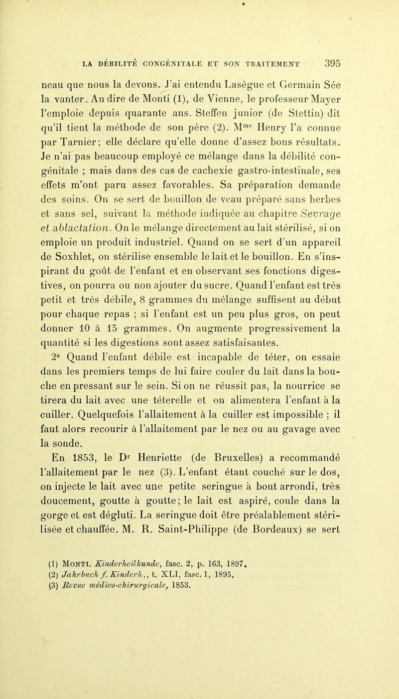 neau que nous la devons. J’ai entendu Lasègue et Germain Sée la vanter. Au dire de Monti (1), de Vienne, le professeur Mayer l’emploie depuis quarante ans. Steffen junior (de Stettin) dit qu’il tient la méthode de son père (2). Mme Henry l’a connue par Tarnier; elle déclare qu’elle donne d’assez bons résultats. Je n’ai pas beaucoup employé ce mélange dans la débilité con- génitale ; mais dans des cas de cachexie gastro-intestinale, ses effets m’ont paru assez favorables. Sa préparation demande des soins. On se sert de bouillon de veau préparé sans herbes et sans sel, suivant la méthode indiquée au chapitre Sevrage et ablactation. On le mélange directement au lait stérilisé, si on emploie un produit industriel. Quand on se sert d’un appareil de Soxhlet, on stérilise ensemble le lait et le bouillon. En s’ins- pirant du goût de l’enfant et en observant ses fonctions diges- tives, on pourra ou non ajouter du sucre. Quand l’enfant est très petit et très débile, 8 grammes du mélange suffisent au début pour chaque repas ; si l’enfant est un peu plus gros, on peut donner 10 à 15 grammes. On augmente progressivement la quantité si les digestions sont assez satisfaisantes. 2° Quand l’enfant débile est incapable de téter, on essaie dans les premiers temps de lui faire couler du lait dans la bou- che en pressant sur le sein. Si on ne réussit pas, la nourrice se tirera du lait avec une téterelle et on alimentera l’enfant à la cuiller. Quelquefois l’allaitement à la cuiller est impossible ; il faut alors recourir à l’allaitement par le nez ou au gavage avec la sonde. En 1853, le Dr Henriette (de Bruxelles) a recommandé l’allaitement par le nez (3). L’enfant étant couché sur le dos, on injecte le lait avec une petite seringue à bout arrondi, très doucement, goutte à goutte ; le lait est aspiré, coule dans la gorge et est dégluti. La seringue doit être préalablement stéri- lisée et chauffée. M. R. Saint-Philippe (de Bordeaux) se sert (1) Monte KinderJteilkunde, fasc. 2, p. 163, 1897. (2) Jahrbuch f.Kinderh., t. XLI, fasc. 1, 1895. (3) Revue médico-chirurgicale, 1853.