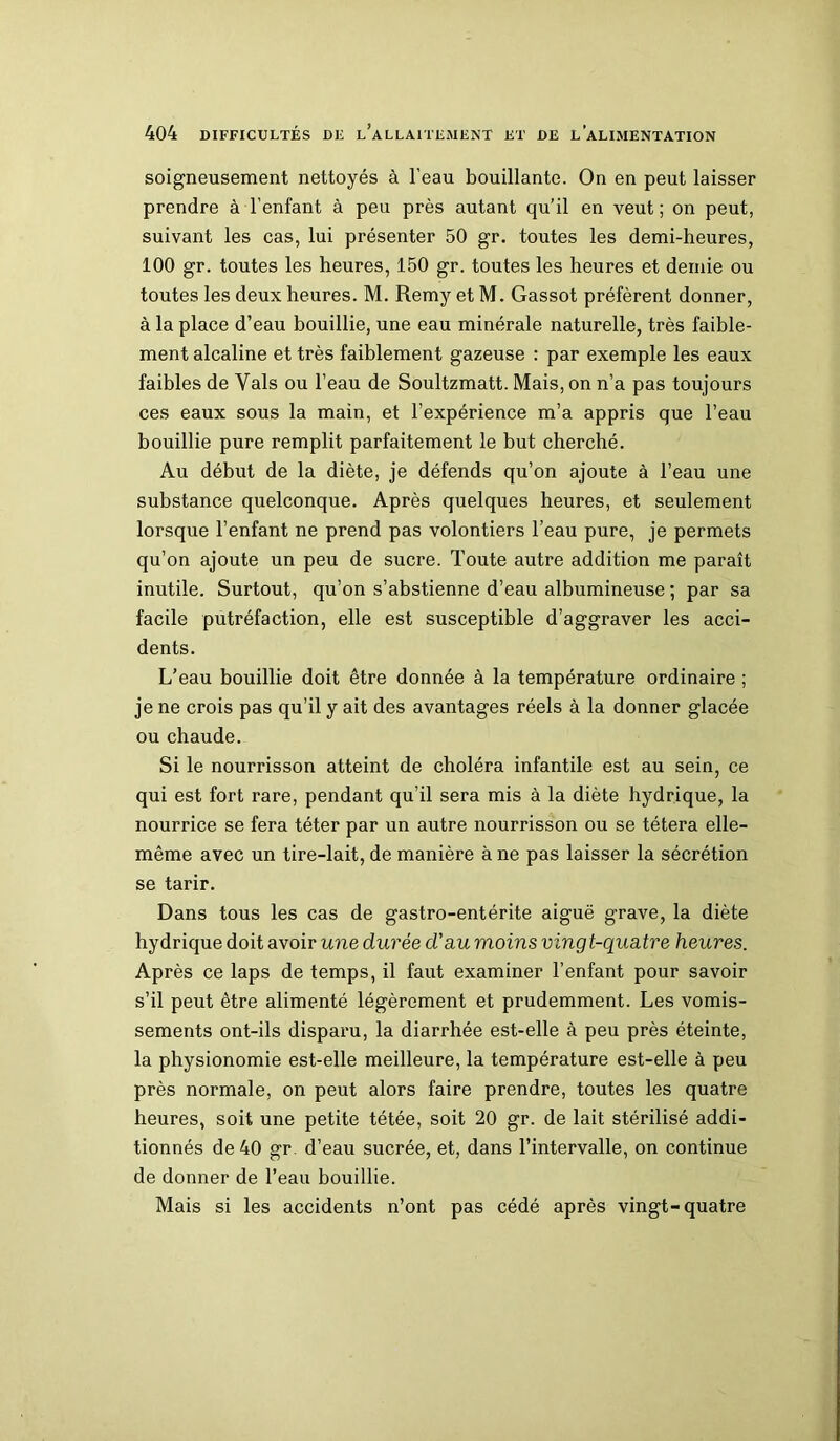 soigneusement nettoyés à l’eau bouillante. On en peut laisser prendre à l’enfant à peu près autant qu’il en veut ; on peut, suivant les cas, lui présenter 50 gr. toutes les demi-heures, 100 gr. toutes les heures, 150 gr. toutes les heures et demie ou toutes les deux heures. M. Remy et M. Gassot préfèrent donner, à la place d’eau bouillie, une eau minérale naturelle, très faible- ment alcaline et très faiblement gazeuse : par exemple les eaux faibles de Vais ou l’eau de Soultzmatt. Mais, on n’a pas toujours ces eaux sous la main, et l’expérience m’a appris que l’eau bouillie pure remplit parfaitement le but cherché. Au début de la diète, je défends qu’on ajoute à l’eau une substance quelconque. Après quelques heures, et seulement lorsque l’enfant ne prend pas volontiers l’eau pure, je permets qu’on ajoute un peu de sucre. Toute autre addition me paraît inutile. Surtout, qu’on s’abstienne d’eau albumineuse ; par sa facile putréfaction, elle est susceptible d’aggraver les acci- dents. L’eau bouillie doit être donnée à la température ordinaire ; je ne crois pas qu’il y ait des avantages réels à la donner glacée ou chaude. Si le nourrisson atteint de choléra infantile est au sein, ce qui est fort rare, pendant qu’il sera mis à la diète hydrique, la nourrice se fera téter par un autre nourrisson ou se tétera elle- même avec un tire-lait, de manière à ne pas laisser la sécrétion se tarir. Dans tous les cas de gastro-entérite aiguë grave, la diète hydrique doit avoir une durée d'au moins vingt-quatre heures. Après ce laps de temps, il faut examiner l’enfant pour savoir s’il peut être alimenté légèrement et prudemment. Les vomis- sements ont-ils disparu, la diarrhée est-elle à peu près éteinte, la physionomie est-elle meilleure, la température est-elle à peu près normale, on peut alors faire prendre, toutes les quatre heures, soit une petite tétée, soit 20 gr. de lait stérilisé addi- tionnés de 40 gr. d’eau sucrée, et, dans l’intervalle, on continue de donner de l’eau bouillie. Mais si les accidents n’ont pas cédé après vingt-quatre