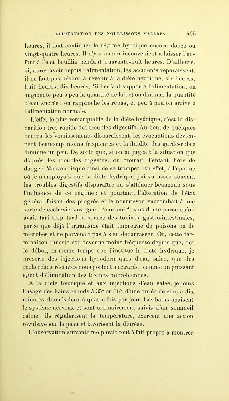 heures, il faut continuer le régime hydrique encore douze ou vingt-quatre heures. Il n’ÿ a aucun inconvénient à laisser l’en- fant à l’eau bouillie pendant quarante-huit heures. D’ailleurs, si, après avoir repris l’alimentation, les accidents reparaissent, il ne faut pas hésiter à revenir à la diète hydrique, six heures, huit heures, dix heures. Si l’enfant supporte l’alimentation, on augmente peu à peu la quantité de lait et on diminue la quantité d’eau sucrée ; on rapproche les repas, et peu à peu on arrive à l’alimentation normale. L’effet le plus remarquable de la diète hydrique, c’est la dis- parition très rapide des troubles digestifs. Au bout de quelques heures, les vomissements disparaissent, les évacuations devien- nent beaucoup moins fréquentes et la fluidité des garde-robes diminue un peu. De sorte que, si on ne jugeait la situation que d’après les troubles digestifs, on croirait l’enfant hors de danger. Mais on risque ainsi de se tromper. En effet, à l’époque où je n’employais que la diète hydrique, j’ai vu assez souvent les troubles digestifs disparaître ou s’atténuer beaucoup sous l’influence de ce régime ; et pourtant, l’altération de l’état général faisait des progrès et le nourrisson succombait à une sorte de cachexie suraiguë. Pourquoi? Sans doute parce qu’on avait tari trop tard la source des toxines gastro-intestinales, parce que déjà l'organisme était imprégné de poisons ou de microbes et ne parvenait pas à s’en débarrasser. Or, cette ter- minaison funeste est devenue moins fréquente depuis que, dès le début, en même temps que j’institue la diète hydrique, je prescris des injections hypodermiques d’eau salée, que des recherches récentes nous portent à regarder comme un puissant agent d'élimination des toxines microbiennes. A la diète hydrique et aux injections d’eau salée, je joins l'usage des bains chauds à 35° ou 36°, d’une durée de cinq à dix minutes, donnés deux à quatre fois par jour. Ces bains apaisent le système nerveux et sont ordinairement suivis d’un sommeil calme ; ils régularisent la température, exercent une action révulsive sur la peau et favorisent la diurèse. L’observation suivante me paraît tout à fait propre à montrer