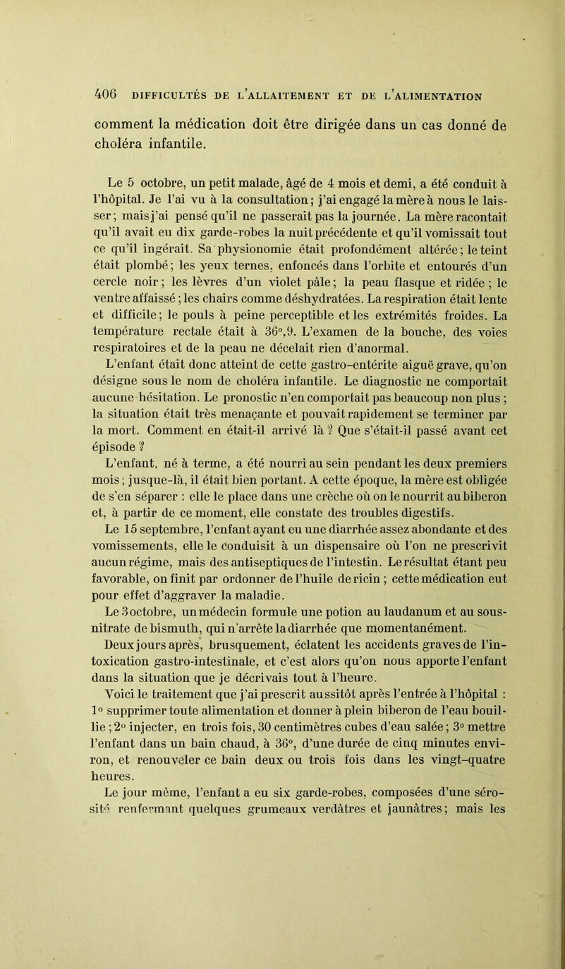 comment la médication doit être dirigée dans un cas donné de choléra infantile. Le 5 octobre, un petit malade, âgé de 4 mois et demi, a été conduit à l’hôpital. Je l’ai vu à la consultation; j’ai engagé la mère à nous le lais- ser; mais j’ai pensé qu’il ne passerait pas la journée. La mère racontait qu’il avait eu dix garde-robes la nuit précédente et qu’il vomissait tout ce qu’il ingérait. Sa physionomie était profondément altérée ; le teint était plombé ; les yeux ternes, enfoncés dans l’orbite et entourés d’un cercle noir ; les lèvres d’un violet pâle ; la peau flasque et ridée ; le ventre affaissé ; les chairs comme déshydratées. La respiration était lente et difficile; le pouls à peine perceptible et les extrémités froides. La température rectale était à 36°,9. L’examen de la bouche, des voies respiratoires et de la peau ne décelait rien d’anormal. L’enfant était donc atteint de cette gastro-entérite aiguë grave, qu’on désigne sous le nom de choléra infantile. Le diagnostic ne comportait aucune hésitation. Le pronostic n’en comportait pas beaucoup non plus ; la situation était très menaçante et pouvait rapidement se terminer par la mort. Comment en était-il arrivé là ? Que s’était-il passé avant cet épisode ? L’enfant, né à terme, a été nourri au sein pendant les deux premiers mois ; jusque-là, il était bien portant. A cette époque, la mère est obligée de s'en séparer : elle le place dans une crèche où on le nourrit au biberon et, à partir de ce moment, elle constate des troubles digestifs. Le 15 septembre, l’enfant ayant eu une diarrhée assez abondante et des vomissements, elle le conduisit à un dispensaire où l’on ne prescrivit aucunrégime, mais des antiseptiques de l’intestin. Lerésultat étant peu favorable, on finit par ordonner de l’huile de ricin ; cette médication eut pour effet d’aggraver la maladie. Le 3 octobre, un médecin formule une potion au laudanum et au sous- nitrate de bismuth, qui n’arrête la diarrhée que momentanément. Deux jours après, brusquement, éclatent les accidents graves de l’in- toxication gastro-intestinale, et c’est alors qu’on nous apporte l’enfant dans la situation que je décrivais tout à l’heure. Voici le traitement que j’ai prescrit aussitôt après l’entrée à l’hôpital : 1° supprimer toute alimentation et donner à plein biberon de l’eau bouil- lie ; 2U injecter, en trois fois, 30 centimètres cubes d’eau salée ; 3° mettre l’enfant dans un bain chaud, à 36°, d’une durée de cinq minutes envi- ron, et renouveler ce bain deux ou trois fois dans les vingt-quatre heures. Le jour même, l’enfant a eu six garde-robes, composées d’une séro- sité renfermant quelques grumeaux verdâtres et jaunâtres ; mais les