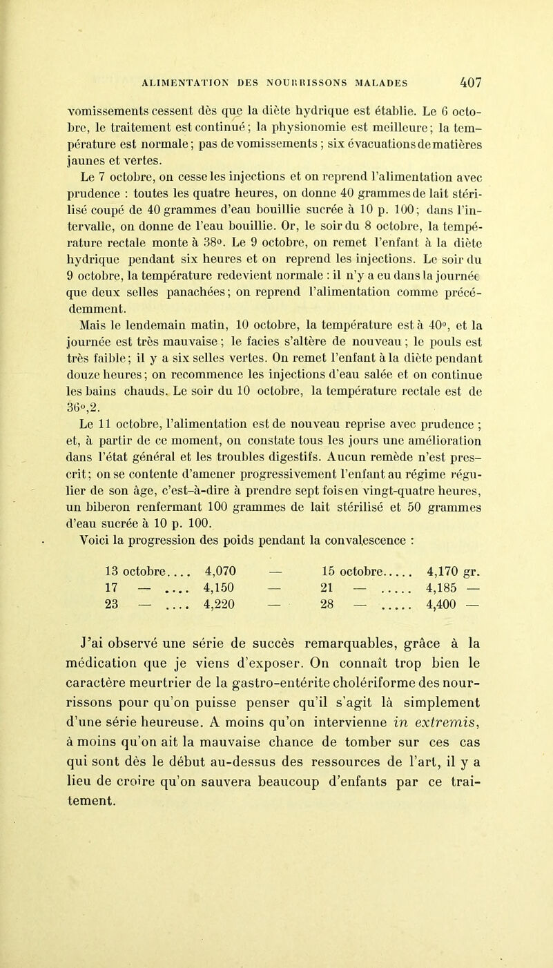 vomissements cessent dès que la diète hydrique est établie. Le 6 octo- bre, le traitement est continué; la physionomie est meilleure; la tem- pérature est normale; pas de vomissements ; six évacuations de matières jaunes et vertes. Le 7 octobre, on cesse les injections et on reprend l’alimentation avec prudence : toutes les quatre heures, on donne 40 grammes de lait stéri- lisé coupé de 40 grammes d’eau bouillie sucrée à 10 p. 100; dans l’in- tervalle, on donne de l’eau bouillie. Or, le soir du 8 octobre, la tempé- rature rectale monte à 38°. Le 9 octobre, on remet l’enfant à la diète hydrique pendant six heures et on reprend les injections. Le soir du 9 octobre, la température redevient normale : il n’y a eu dans la journée que deux selles panachées ; on reprend l’alimentation comme précé- demment. Mais le lendemain matin, 10 octobre, la température est à 40°, et la journée est très mauvaise ; le faciès s’altère de nouveau ; le pouls est très faible; il y a six selles vertes. On remet l’enfant à la diète pendant douze heures ; on recommence les injections d’eau salée et on continue les bains chauds. Le soir du 10 octobre, la température rectale est de 36°, 2. Le 11 octobre, l’alimentation est de nouveau reprise avec prudence ; et, à partir de ce moment, on constate tous les jours une amélioration dans l’état général et les troubles digestifs. Aucun remède n’est pres- crit ; on se contente d’amener progressivement l’enfant au régime régu- lier de son âge, c’est-à-dire à prendre sept fois en vingt-quatre heures, un biberon renfermant 100 grammes de lait stérilisé et 50 grammes d’eau sucrée à 10 p. 100. Voici la progression des poids pendant la convalescence : 13 octobre.... 4,070 — 15 octobre 4,170 gr. 17 — .... 4,150 — 21 — 4,185 — 23 — .... 4,220 — 28 — 4,400 — .Fai observé une série de succès remarquables, grâce à la médication que je viens d’exposer. On connaît trop bien le caractère meurtrier de la gastro-entérite cholériforme des nour- rissons pour qu’on puisse penser qu’il s’agit là simplement d’une série heureuse. A moins qu’on intervienne in extremis, à moins qu’on ait la mauvaise chance de tomber sur ces cas qui sont dès le début au-dessus des ressources de l’art, il y a lieu de croire qu’on sauvera beaucoup d’enfants par ce trai- tement.