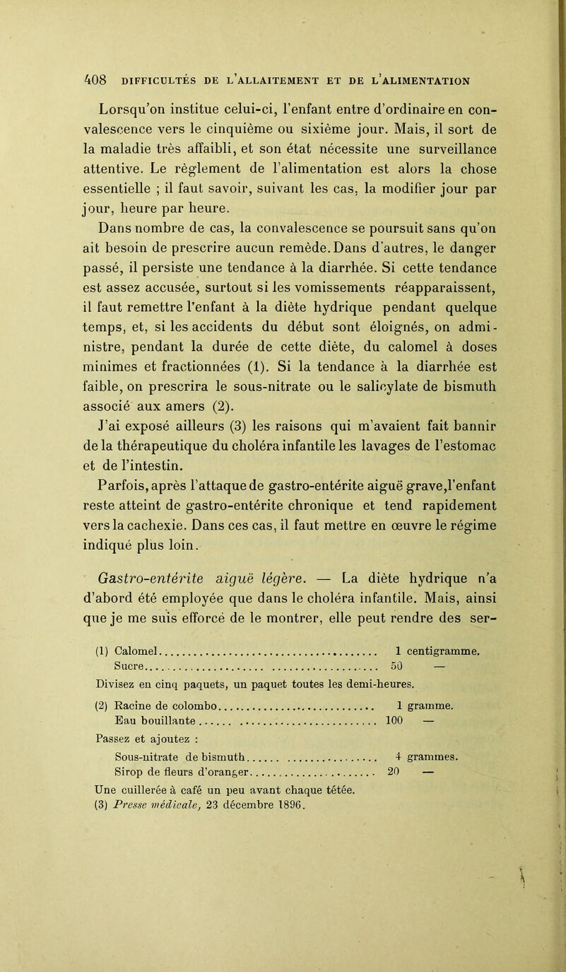 Lorsqu’on institue celui-ci, l’enfant entre d’ordinaire en con- valescence vers le cinquième ou sixième jour. Mais, il sort de la maladie très affaibli, et son état nécessite une surveillance attentive. Le règlement de l’alimentation est alors la chose essentielle ; il faut savoir, suivant les cas, la modifier jour par jour, heure par heure. Dans nombre de cas, la convalescence se poursuit sans qu’on ait besoin de prescrire aucun remède. Dans d'autres, le danger passé, il persiste une tendance à la diarrhée. Si cette tendance est assez accusée, surtout si les vomissements réapparaissent, il faut remettre l’enfant à la diète hydrique pendant quelque temps, et, si les accidents du début sont éloignés, on admi- nistre, pendant la durée de cette diète, du calomel à doses minimes et fractionnées (1). Si la tendance à la diarrhée est faible, on prescrira le sous-nitrate ou le salicylate de bismuth associé aux amers (2). J’ai exposé ailleurs (3) les raisons qui m’avaient fait bannir delà thérapeutique du choléra infantile les lavages de l’estomac et de l’intestin. Parfois, après l’attaque de gastro-entérite aiguë grave,l’enfant reste atteint de gastro-entérite chronique et tend rapidement vers la cachexie. Dans ces cas, il faut mettre en œuvre le régime indiqué plus loin. Gastro-entérite aiguë légère. — La diète hydrique n’a d’abord été employée que dans le choléra infantile. Mais, ainsi que je me suis efforcé de le montrer, elle peut rendre des ser- (1) Calomel 1 centigramme. Sucre 50 — Divisez en cinq paquets, un paquet toutes les demi-heures. (2) Racine de Colombo 1 gramme. Eau bouillante 100 — Passez et ajoutez : Sous-nitrate de bismuth 4 grammes. Sirop de fleurs d’oranger 20 — Une cuillerée à café un peu avant chaque tétée. (3) Presse médicale, 23 décembre 1896.