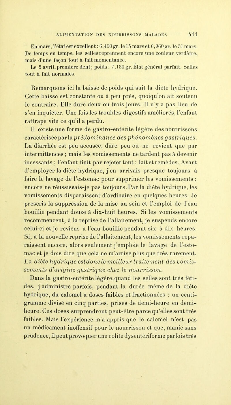 En mars, l’état est excellent : 6,400 gr. le 15 mars et 6,960 gr. le 31 mars. De temps en temps, les selles reprennent encore une couleur verdâtre, mais d’une façon tout à fait momentanée. Le 5 avril,première dent; poids : 7,130gr. État général parfait. Selles tout à fait normales. Remarquons ici la baisse de poids qui suit la diète hydrique. Cette baisse est constante ou à peu près, quoiqu’on ait soutenu le contraire. Elle dure deux ou trois jours. Il n’y a pas lieu de s’en inquiéter. Une fois les troubles digestifs améliorés, l’enfant rattrape vite ce qu’il a perdu. Il existe une forme de gastro-entérite légère des nourrissons caractérisée par la prédominance des phénomènes gastriques. La diarrhée est peu accusée, dure peu ou ne revient que par intermittences; mais les vomissements ne tardent pas à devenir incessants ; l'enfant finit par rejeter tout : lait et remèdes. Avant d’employer la diète hydrique, j’en arrivais presque toujours à faire le lavage de l’estomac pour supprimer les vomissements ; encore ne réussissais-je pas toujours. Par la diète hydrique, les vomissements disparaissent d’ordinaire en quelques heures. Je prescris la suppression de la mise au sein et l’emploi de l’eau bouillie pendant douze à dix-huit heures. Si les vomissements recommencent, à la reprise de l’allaitement, je suspends encore celui-ci et je reviens à l’eau bouillie pendant six à dix heures. Si, à la nouvelle reprise de l’allaitement, les vomissements repa- raissent encore, alors seulement j’emploie le lavage de l’esto- mac et je dois dire que cela ne m’arrive plus que très rarement. La diète hydrique estdoncle meilleur traitement des vomis- sements d'origine gastrique chez le nourrisson. Dans la gastro-entérite légère,quand les selles sont très féti- des, j’administre parfois, pendant la durée même de la diète hydrique, du calomel à doses faibles et fractionnées : un centi- gramme divisé en cinq parties, prises de demi-heure en demi- heure. Ces doses surprendront peut-être parce qu’elles sont très faibles. Mais l’expérience m’a appris que le calomel n’est pas un médicament inoffensif pour le nourrisson et que, manié sans prudence, il peut provoquer une colite dysentériforme parfois très