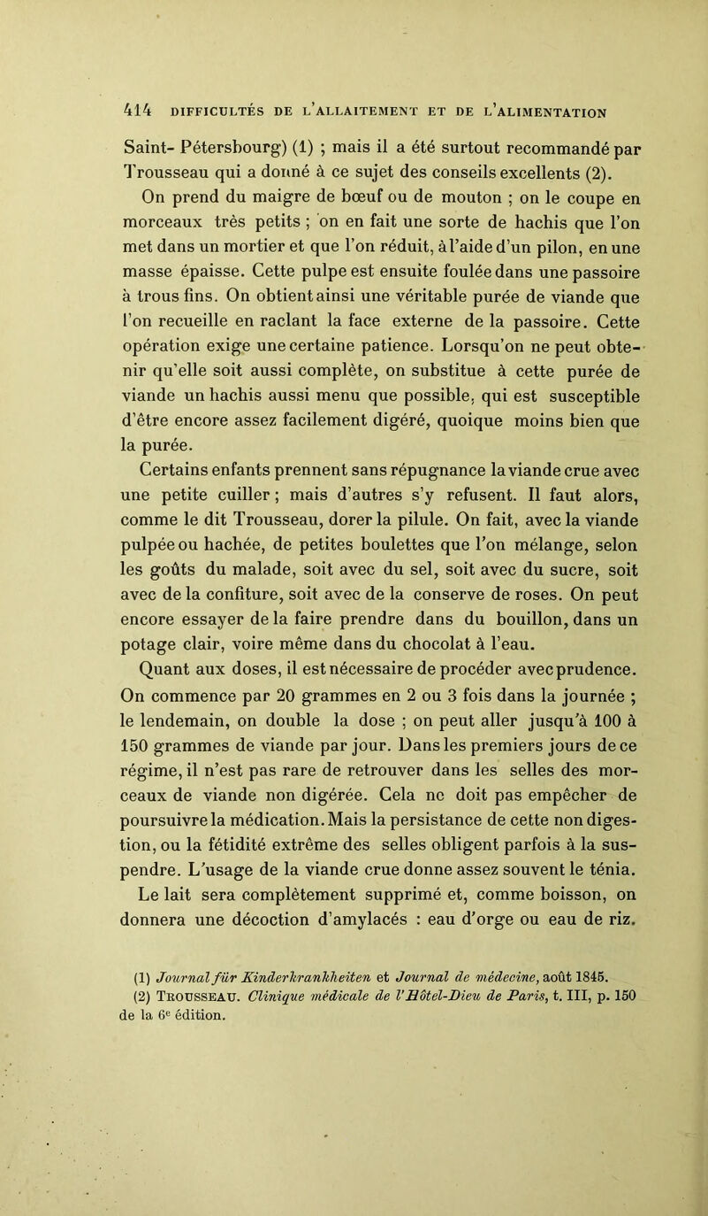 Saint- Pétersbourg) (1) ; mais il a été surtout recommandé par Trousseau qui a donné à ce sujet des conseils excellents (2). On prend du maigre de bœuf ou de mouton ; on le coupe en morceaux très petits ; on en fait une sorte de hachis que l’on met dans un mortier et que l’on réduit, àl’aide d’un pilon, en une masse épaisse. Cette pulpe est ensuite foulée dans une passoire à trous fins. On obtient ainsi une véritable purée de viande que l’on recueille en raclant la face externe de la passoire. Cette opération exige une certaine patience. Lorsqu’on ne peut obte- nir qu’elle soit aussi complète, on substitue à cette purée de viande un hachis aussi menu que possible, qui est susceptible d’être encore assez facilement digéré, quoique moins bien que la purée. Certains enfants prennent sans répugnance la viande crue avec une petite cuiller ; mais d’autres s’y refusent. Il faut alors, comme le dit Trousseau, dorer la pilule. On fait, avec la viande pulpéeou hachée, de petites boulettes que l’on mélange, selon les goûts du malade, soit avec du sel, soit avec du sucre, soit avec de la confiture, soit avec de la conserve de roses. On peut encore essayer de la faire prendre dans du bouillon, dans un potage clair, voire même dans du chocolat à l’eau. Quant aux doses, il est nécessaire de procéder avecprudence. On commence par 20 grammes en 2 ou 3 fois dans la journée ; le lendemain, on double la dose ; on peut aller jusqu’à 100 à 150 grammes de viande par jour. Dans les premiers jours de ce régime, il n’est pas rare de retrouver dans les selles des mor- ceaux de viande non digérée. Cela ne doit pas empêcher de poursuivre la médication. Mais la persistance de cette non diges- tion, ou la fétidité extrême des selles obligent parfois à la sus- pendre. L’usage de la viande crue donne assez souvent le ténia. Le lait sera complètement supprimé et, comme boisson, on donnera une décoction d’amylacés : eau d’orge ou eau de riz. (1) Journal fur Kinderhranhheiten et Journal de médecine, août 1845. (2) Trousseau. Clinique médicale de l’Hôtel-Dieu de Paris, t. III, p. 150 de la 6e édition.