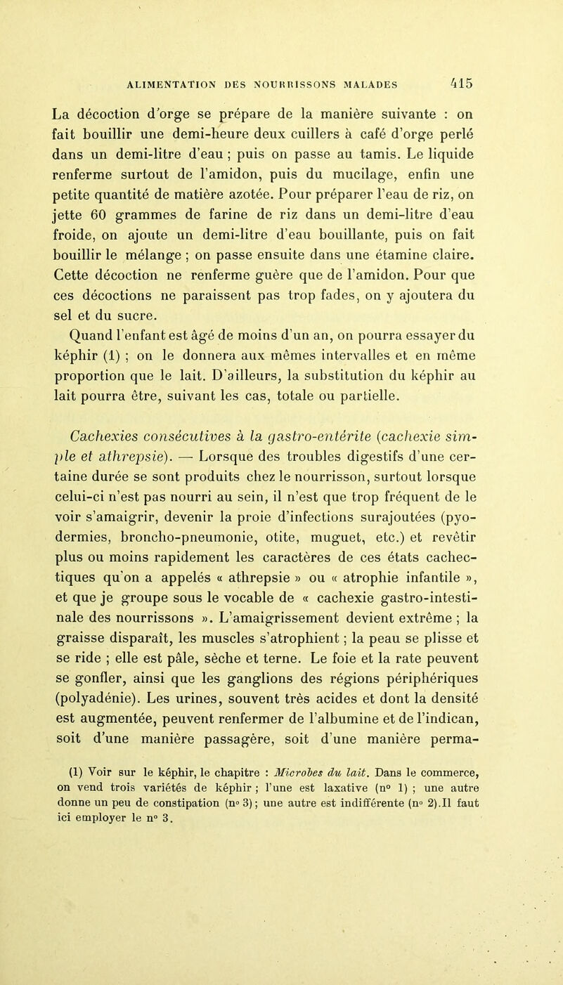 La décoction d’orge se prépare de la manière suivante : on fait bouillir une demi-heure deux cuillers à café d’orge perlé dans un demi-litre d’eau ; puis on passe au tamis. Le liquide renferme surtout de l’amidon, puis du mucilage, enfin une petite quantité de matière azotée. Pour préparer l’eau de riz, on jette 60 grammes de farine de riz dans un demi-litre d’eau froide, on ajoute un demi-litre d’eau bouillante, puis on fait bouillir le mélange ; on passe ensuite dans une étamine claire. Cette décoction ne renferme guère que de l’amidon. Pour que ces décoctions ne paraissent pas trop fades, on y ajoutera du sel et du sucre. Quand l’enfant est âgé de moins d’un an, on pourra essayer du képhir (1) ; on le donnera aux mêmes intervalles et en même proportion que le lait. D’ailleurs, la substitution du képhir au lait pourra être, suivant les cas, totale ou partielle. Cachexies consécutives à la gastro-entérite (cachexie sim- ple et athrepsie). —- Lorsque des troubles digestifs d’une cer- taine durée se sont produits chez le nourrisson, surtout lorsque celui-ci n’est pas nourri au sein, il n’est que trop fréquent de le voir s’amaigrir, devenir la proie d’infections surajoutées (pyo- dermies, broncho-pneumonie, otite, muguet, etc.) et revêtir plus ou moins rapidement les caractères de ces états cachec- tiques qu'on a appelés « athrepsie » ou « atrophie infantile », et que je groupe sous le vocable de « cachexie gastro-intesti- nale des nourrissons ». L’amaigrissement devient extrême ; la graisse disparaît, les muscles s’atrophient ; la peau se plisse et se ride ; elle est pâle, sèche et terne. Le foie et la rate peuvent se gonfler, ainsi que les ganglions des régions périphériques (polyadénie). Les urines, souvent très acides et dont la densité est augmentée, peuvent renfermer de l’albumine et de l’indican, soit d’une manière passagère, soit d’une manière perma- (1) Voir sur le képhir, le chapitre : Microbes du lait. Dans le commerce, on vend trois variétés de képhir ; l’une est laxative (n° 1) ; une autre donne un peu de constipation (n<> 3) ; une autre est indifférente (n° 2).Il faut ici employer le n° 3.