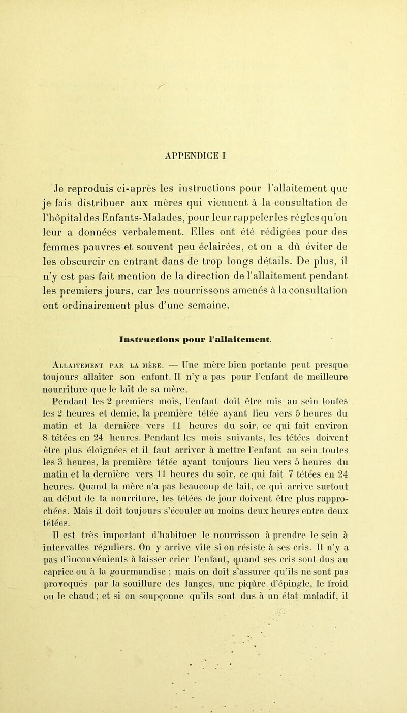 Je reproduis ci-après les instructions pour l’allaitement que je fais distribuer aux mères qui viennent à la consultation de riiôpitaldes Enfants-Malades, pour leur rappelerles règlesqu’on leur a données verbalement. Elles ont été rédigées pour des femmes pauvres et souvent peu éclairées, et on a dû éviter de les obscurcir en entrant dans de trop longs détails. De plus, il n’y est pas fait mention de la direction de l’allaitement pendant les premiers jours, car les nourrissons amenés à la consultation ont ordinairement plus d’une semaine. Instructions pour l'allaitement. Allaitement tar la mère. — Une mère bien portante peut presque toujours allaiter son enfant. Il n’y a pas pour l’enfant de meilleure nourriture que le lait de sa mère. Pendant les 2 premiers mois, l’enfant doit être mis au sein toutes les 2 heures et demie, la première tétée ayant lieu vers 5 heures du matin et la dernière vers 11 heures du soir, ce qui fait environ 8 tétées en 24 heures. Pendant les mois suivants, les tétées doivent être plus éloignées et il faut arriver à mettre l’enfant au sein toutes les 3 heures, la première tétée ayant toujours lieu vers 5 heures du matin et la dernière vers 11 heures du soir, ce qui fait 7 tétées en 24 heures. Quand la mère n’a pas beaucoup de lait, ce qui arrive surtout au début de la nourriture, les tétées de jour doivent être plus rappro- chées. Mais il doit toujours s’écouler au moins deux heures entre deux tétées. Il est très important d’habituer le nourrisson à prendre le sein à intervalles réguliers. On y arrive vite si on résiste à ses cris. Il n’y a pas d’inconvénients à laisser crier l’enfant, quand ses cris sont dus au caprice ou à la gourmandise ; mais on doit s’assurer qu’ils ne sont pas provoqués par la souillure des langes, une piqûre d’épingle, le froid ou le chaud; et si on soupçonne qu’ils sont dus à un état maladif, il