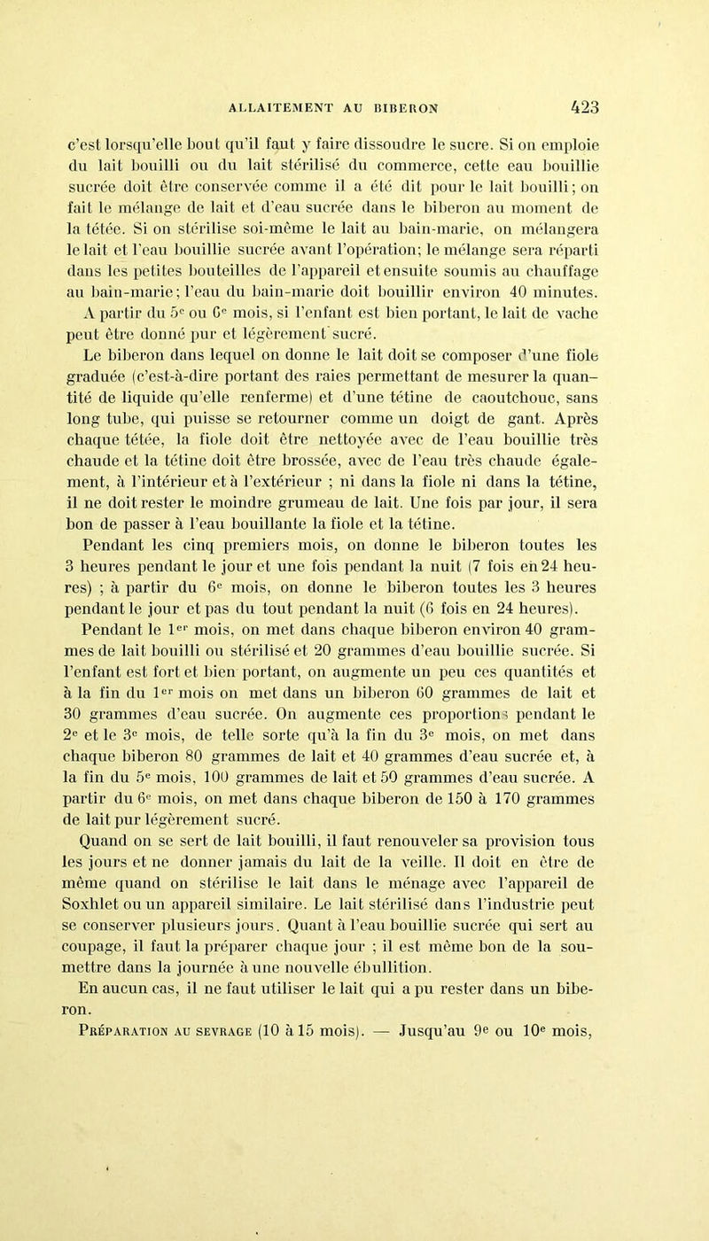 c’est lorsqu’elle bout qu’il faut y faire dissoudre le sucre. Si on emploie du lait bouilli ou du lait stérilisé du commerce, cette eau bouillie sucrée doit être conservée comme il a été dit pour le lait bouilli; on fait le mélange de lait et d’eau sucrée dans le biberon au moment de la tétée. Si on stérilise soi-même le lait au bain-marie, on mélangera le lait et l'eau bouillie sucrée avant l’opération; le mélange sera réparti dans les petites bouteilles de l’appareil et ensuite soumis au chauffage au bain-marie ; l’eau du bain-marie doit bouillir environ 40 minutes. A partir du 5e ou 0° mois, si l’enfant, est bien portant, le lait de vache peut être donné pur et légèrement sucré. Le biberon dans lequel on donne le lait doit se composer d’une fiole graduée (c’est-à-dire portant des raies permettant de mesurer la quan- tité de liquide qu’elle renferme) et d’une tétine de caoutchouc, sans long tube, qui puisse se retourner comme un doigt de gant. Après chaque tétée, la fiole doit être nettoyée avec de l’eau bouillie très chaude et la tétine doit être brossée, avec de l’eau très chaude égale- ment, à l’intérieur et à l’extérieur ; ni dans la fiole ni dans la tétine, il ne doit rester le moindre grumeau de lait. Une fois par jour, il sera bon de passer à l’eau bouillante la fiole et la tétine. Pendant les cinq premiers mois, on donne le biberon toutes les 3 heures pendant le jour et une fois pendant la nuit (7 fois en 24 heu- res) ; à partir du 6e mois, on donne le biberon toutes les 3 heures pendant le jour et pas du tout pendant la nuit (6 fois en 24 heures). Pendant le Ie1' mois, on met dans chaque biberon environ 40 gram- mes de lait bouilli ou stérilisé et 20 grammes d’eau bouillie sucrée. Si l’enfant est fort et bien portant, on augmente un peu ces quantités et à la fin du 1er mois on met dans un biberon (50 grammes de lait et 30 grammes d’eau sucrée. On augmente ces proportions pendant le 2e et le 3e mois, de telle sorte qu’à la fin du 3e mois, on met dans chaque biberon 80 grammes de lait et 40 grammes d’eau sucrée et, à la fin du 5e mois, 100 grammes de lait et 50 grammes d’eau sucrée. A partir du 6e mois, on met dans chaque biberon de 150 à 170 grammes de lait pur légèrement sucré. Quand on se sert de lait bouilli, il faut renouveler sa provision tous les jours et ne donner jamais du lait de la veille. Il doit en être de même quand on stérilise le lait dans le ménage avec l’appareil de Soxhletouun appareil similaire. Le lait stérilisé dans l’industrie peut se conserver plusieurs jours. Quant à l’eau bouillie sucrée qui sert au coupage, il faut la préparer chaque jour ; il est même bon de la sou- mettre dans la journée à une nouvelle ébullition. En aucun cas, il ne faut utiliser le lait qui a pu rester dans un bibe- ron. Préparation au sevrage (10 à 15 mois). — Jusqu’au 9e ou 10e mois,