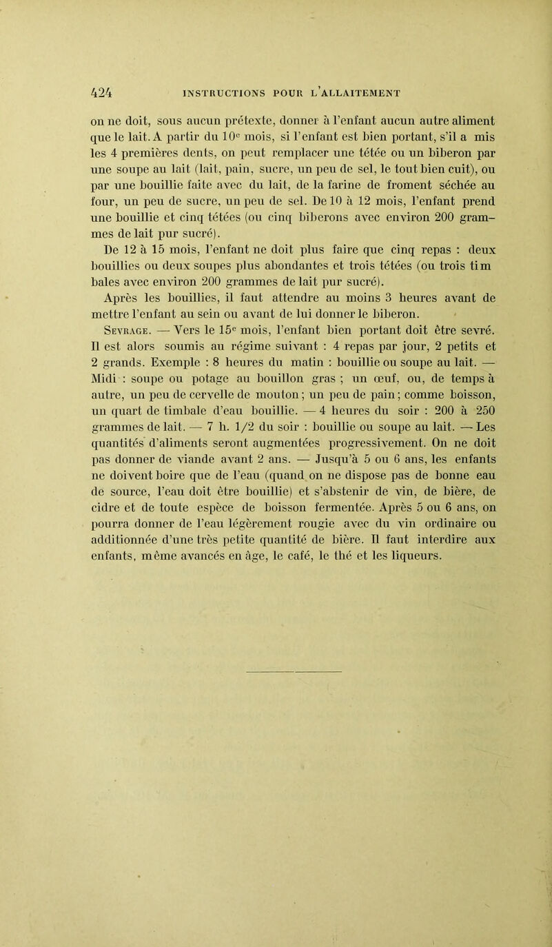 on ne doit, sous aucun prétexte, donner à l’enfant aucun autre aliment que le lait. A partir du 10e mois, si l’enfant est Lien portant, s’il a mis les 4 premières dents, on peut remplacer une tétée ou un biberon par une soupe au lait (lait, pain, sucre, un peu de sel, le tout bien cuit), ou par une bouillie faite avec du lait, de la farine de froment séchée au four, un peu de sucre, un peu de sel. De 10 à 12 mois, l’enfant prend une bouillie et cinq tétées (ou cinq biberons avec environ 200 gram- mes de lait pur sucré). De 12 à 15 mois, l’enfant ne doit plus faire que cinq repas : deux bouillies ou deux soupes plus abondantes et trois tétées (ou trois tim baies avec environ 200 grammes de lait pur sucré). Après les bouillies, il faut attendre au moins 3 heures avant de mettre l’enfant au sein ou avant de lui donner le biberon. Sevrage. — Vers le 15e mois, l’enfant bien portant doit être sevré. Il est alors soumis au régime suivant : 4 repas par jour, 2 petits et 2 grands. Exemple : 8 heures du matin : bouillie ou soupe au lait. — Midi : soupe ou potage au bouillon gras ; un œuf, ou, de temps à autre, un peu de cervelle de mouton ; un peu de pain ; comme boisson, un quart de timbale d’eau bouillie. — 4 heures du soir : 200 à 250 grammes de lait. — 7 h. 1/2 du soir : bouillie ou soupe au lait. —Les quantités d’aliments seront augmentées progressivement. On ne doit pas donner de viande avant 2 ans. — Jusqu’à 5 ou 6 ans, les enfants ne doivent boire que de l’eau (quand on ne dispose pas de bonne eau de source, l’eau doit être bouillie) et s’abstenir de vin, de bière, de cidre et de toute espèce de boisson fermentée. Après 5 ou 6 ans, on pourra donner de l’eau légèrement rougie avec du vin ordinaire ou additionnée d’une très petite quantité de bière. Il faut interdire aux enfants, même avancés en âge, le café, le thé et les liqueurs.