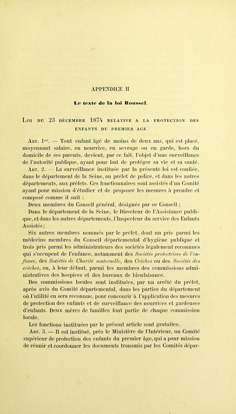 Le texte de la loi Kousscl. Loi DU 23 DÉCEMBRE 1874 RELATIVE A LA PROTECTION DES ENFANTS DU PREMIER AGE Art. 1er. — Tout enfant âgé de moins de deux ans, qui est placé, moyennant salaire, en nourrice, en sevrage ou en garde, hors du domicile de ses parents, devient, par ce fait, l’objet d’une surveillance de l’autorité publique, ayant pour but de protéger sa vie et sa santé. Art. 2. — La surveillance instituée par la présente loi est confiée, dans le département de la Seine, au préfet de police, et dans les autres départements, aux préfets. Ces fonctionnaires sont assistés d’un Comité ayant pour mission d’étudier et de proposer les mesures à prendre et composé comme il suit : Deux membres du Conseil général, désignés par ce Conseil ; Dans le département de la Seine, le Directeur de l’Assistance publi- que, et dans les autres départements, l’Inspecteur du service des Enfants Assistés ; Six autres membres nommés par le préfet, dont un pris parmi les médecins membres du Conseil départemental d’hygiène publique et trois pris parmi les administrateurs des sociétés légalement reconnues qui s’occupent de l’enfance, notamment des Sociétés protectrices de l’en- fance, des Sociétés de Charité maternelle, des Crèches ou des Sociétés des crèches, ou, à leur défaut, parmi les membres des commissions admi- nistratives des hospices et des bureaux de bienfaisance. Des commissions locales sont instituées, par un arrêté du préfet, après avis du Comité départemental, dans les parties du département où l’utilité en sera reconnue, pour concourir à l’application des mesures de protection des enfants et de surveillance des nourrices et gardeuses d’enfants. Deux mères de familles font partie de chaque commission locale. Les fonctions instituées par le présent article sont gratuites. Art. 3. — Il est institué, près le Ministère de l’Intérieur, un Comité supérieur de protection des enfants du premier âge, qui a pour mission de réunir et coordonner les documents transmis par les Comités dépar-