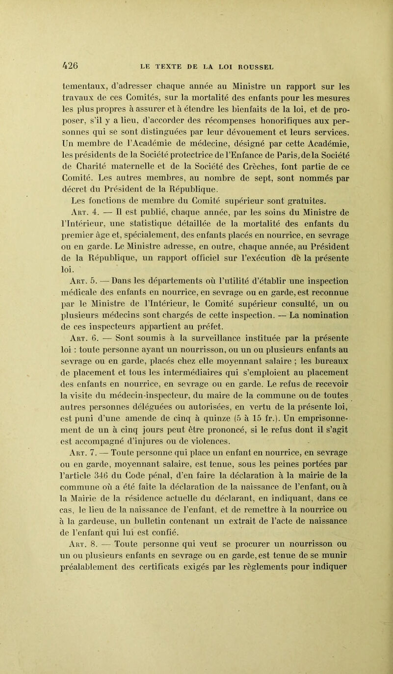 tementaux, d’adresser chaque année au Ministre un rapport sur les travaux de ces Comités, sur la mortalité des enfants pour les mesures les plus propres à assurer et à étendre les bienfaits de la loi, et de pro- poser, s’il y a lieu, d’accorder des récompenses honorifiques aux per- sonnes qui se sont distinguées par leur dévouement et leurs services. Un membre de l’Académie de médecine, désigné par cette Académie, les présidents de la Société protectrice de l’Enfance de Paris, delà Société de Charité maternelle et de la Société des Crèches, font partie de ce Comité. Les autres membres, au nombre de sept, sont nommés par décret du Président de la République. Les fonctions de membre du Comité supérieur sont gratuites. Art. 4. — Il est publié, chaque année, par les soins du Ministre de l’Intérieur, une statistique détaillée de la mortalité des enfants du premier âge et, spécialement, des enfants placés en nourrice, en sevrage ou en garde. Le Ministre adresse, en outre, chaque année, au Président de la République, un rapport officiel sur l’exécution de la présente loi. Art. 5. —Dans les départements où l’utilité d’établir une inspection médicale des enfants en nourrice, en sevrage ou en garde, est reconnue par le Ministre de l’Intérieur, le Comité supérieur consulté, un ou plusieurs médecins sont chargés de cette inspection. — La nomination de ces inspecteurs appartient au préfet. Art. 6. — Sont soumis à la surveillance instituée par la présente loi : toute personne ayant un nourrisson, ou un ou plusieurs enfants au sevrage ou en garde, placés chez elle moyennant salaire ; les bureaux de placement et tous les intermédiaires qui s’emploient au placement des enfants en nourrice, en sevrage ou en garde. Le refus de recevoir la visite du médecin-inspecteur, du maire de la commune ou de toutes autres personnes déléguées ou autorisées, en vertu de la présente loi, est puni d’une amende de cinq à quinze (5 à 15 fr.). Un emprisonne- ment de un à cinq jours peut être prononcé, si le refus dont il s’agit est accompagné d’injures ou de violences. Art. 7. — Toute personne qui place un enfant en nourrice, en sevrage ou en garde, moyennant salaire, est tenue, sous les peines portées par l’article 346 du Code pénal, d’en faire la déclaration à la mairie de la commune où a été faite la déclaration de la naissance de l’enfant, ou à la Mairie de la résidence actuelle du déclarant, en indiquant, dans ce cas, le lieu de la naissance de l’enfant, et de remettre à la nourrice ou à la gardeuse, un bulletin contenant un extrait de l’acte de naissance de l’enfant qui lui est confié. Art. 8. — Toute personne qui veut se procurer un nourrisson ou un ou plusieurs enfants en sevrage ou en garde, est tenue de se munir préalablement des certificats exigés par les règlements pour indiquer