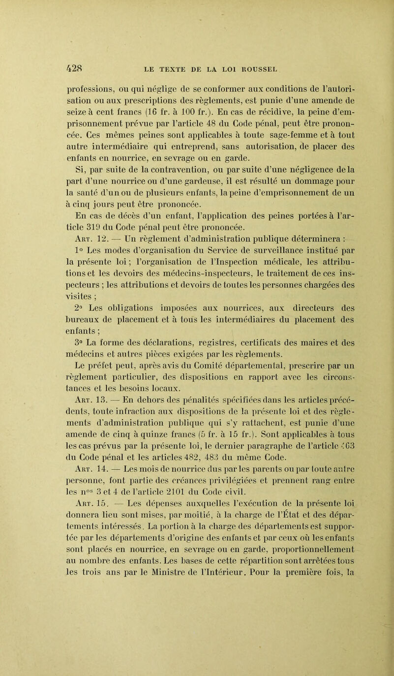 professions, ou qui néglige de se conformer aux conditions de l’autori- sation ou aux prescriptions des règlements, est punie d’une amende de seize à cent francs (16 l'r. à 100 fr.). En cas de récidive, la peine d’em- prisonnement prévue par l’article 48 du Code pénal, peut être pronon- cée. Ces mêmes peines sont applicables à toute sage-femme et à tout autre intermédiaire qui entreprend, sans autorisation, de placer des enfants en nourrice, en sevrage ou en garde. Si, par suite de la contravention, ou par suite d’une négligence delà part d’une nourrice ou d’une gardeuse, il est résulté un dommage pour la santé d’un ou de plusieurs enfants, la peine d’emprisonnement de un à cinq jours peut être prononcée. En cas de décès d’un enfant, l’application des peines portées à l’ar- ticle 319 du Code pénal peut être prononcée. Art. 12. — Un règlement d’administration publique déterminera : 1° Les modes d’organisation du Service de surveillance institué par la présente loi ; l’organisation de l’Inspection médicale, les attribu- tions et les devoirs des médecins-inspecteurs, le traitement de ces ins- pecteurs ; les attributions et devoirs de toutes les personnes chargées des visites ; 2° Les obligations imposées aux nourrices, aux directeurs des bureaux de placement et à tous les intermédiaires du placement des enfants ; 3° La forme des déclarations, registres, certificats des maires et des médecins et autres pièces exigées par les règlements. Le préfet peut, après avis du Comité départemental, prescrire par un règlement particulier, des dispositions en rapport avec les circons- tances et les besoins locaux. Art. 13. — En dehors des pénalités spécifiées dans les articles précé- dents, toute infraction aux dispositions de la présente loi et des règle- ments d’administration publique qui s’y rattachent, est punie d’une amende de cinq à quinze francs (5 fr. à 15 fr.). Sont applicables à tous les cas prévus par la présente loi, le dernier paragraphe de l’article éG3 du Code pénal et les articles 482, 483 du même Code. Art. 14. — Les mois de nourrice dus par les parents ou par toute auI re personne, font partie des créances privilégiées et prennent rang entre les nns 3 et 4 de l’article 2101 du Code civil. Art. 15. — Les dépenses auxquelles l’exécution de la présente loi donnera lieu sont mises, par moitié, à la charge de l’État et des dépar- tements intéressés. La portion à la charge des départements est suppor- tée par les départements d’origine des enfants et par ceux où les enfants sont placés en nourrice, en sevrage ou en garde, proportionnellement au nombre des enfants. Les bases de cette répartition sont arrêtées tous les trois ans par le Ministre de l’Intérieur. Pour la première fois, la