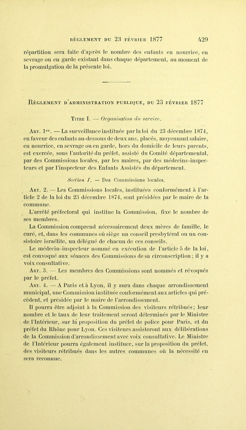 répartition sera faite d’après le nombre des enfants en nourrice, en sevrage ou en garde existant dans chaque département, au moment de la promulgation de la présente loi. Règlement d’administration publique, du 23 février 1877 Titre I. — Organisation du service. Art. 1er. —La surveillance instituée par la loi du 23 décembre 1874, en faveur des enfants au-dessous de deux ans, placés, moyennant salaire, en nourrice, en sevrage ou en garde, hors du domicile de leurs parents, est exercée, sous l’autorité du préfet, assisté du Comité départemental, par des Commissions locales, par les maires, par des médecins-inspec- teurs et par l’inspecteur des Enfants Assistés du département. Section I. — Des Commissions locales. Art. 2. — Les Commissions locales, instituées conformément à l’ar- ticle 2 de la loi du 23 décembre 1874, sont présidées par le maire de la commune. L’arrêté préfectoral qui institue la Commission, fixe le nombre de ses membres. La Commission comprend nécessairement deux mères de famille, le curé, et, dans les communes où siège un conseil presbytéral ou un con- sistoire israélite, un délégué de chacun de ces conseils. Le médecin-inspecteur nommé en exécution de l’article 5 de la loi, est convoqué aux séances des Commissions de sa circonscription; il y a voix consultative. Art. 3. — Les membres des Commissions sont nommés et révoqués par le préfet. Art. 4. —A Paris et à Lyon, il y aura dans chaque arrondissement municipal, une Commission instituée conformément aux articles qui pré- cèdent, et présidée par le maire de l’arrondissement. Il pourra être adjoint à la Commission des visiteurs rétribués; leur nombre et le taux de leur traitement seront déterminés par le Ministre de l’Intérieur, sur la proposition du préfet de police pour Paris, et du préfet du Rhône pour Lyon. Ces visiteurs assisteront aux délibérations de la Commission d’arrondissement avec voix consultative. Le Ministre de l’Intérieur pourra également instituer, sur la proposition du préfet, des visiteurs rétribués dans les autres communes où la nécessité en sera reconnue.