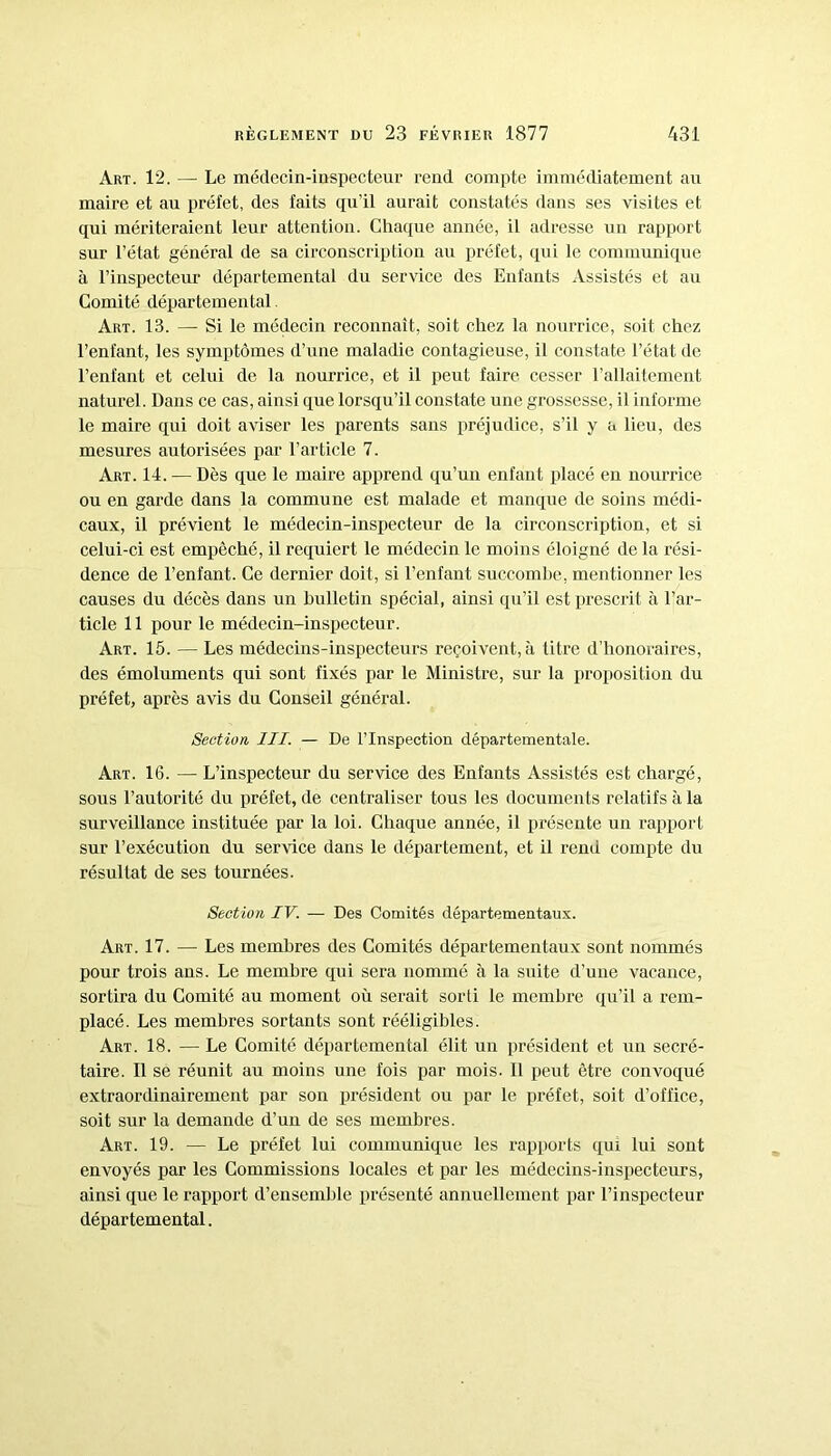 Art. 12. — Le médecin-inspecteur rend compte immédiatement au maire et au préfet, des faits qu’il aurait constatés dans ses visites et qui mériteraient leur attention. Chaque année, il adresse un rapport sur l’état général de sa circonscription au préfet, qui le communique à l’inspecteur départemental du service des Enfants Assistés et au Comité départemental. Art. 13. — Si le médecin reconnaît, soit chez la nourrice, soit chez l’enfant, les symptômes d’une maladie contagieuse, il constate l’état de l’enfant et celui de la nourrice, et il peut faire cesser l’allaitement naturel. Dans ce cas, ainsi que lorsqu’il constate une grossesse, il informe le maire qui doit aviser les parents sans préjudice, s’il y a lieu, des mesures autorisées par l’article 7. Art. 14. — Dès que le maire apprend qu’un enfant placé en nourrice ou en garde dans la commune est malade et manque de soins médi- caux, il prévient le médecin-inspecteur de la circonscription, et si celui-ci est empêché, il requiert le médecin le moins éloigné de la rési- dence de l’enfant. Ce dernier doit, si l’enfant succombe, mentionner les causes du décès dans un bulletin spécial, ainsi qu’il est prescrit à l’ar- ticle 11 pour le médecin-inspecteur. Art. 15. — Les médecins-inspecteurs reçoivent, à titre d’honoraires, des émoluments qui sont fixés par le Ministre, sur la proposition du préfet, après avis du Conseil général. Section III. — De l’Inspection départementale. Art. 16. — L’inspecteur du service des Enfants Assistés est chargé, sous l’autorité du préfet, de centraliser tous les documents relatifs à la surveillance instituée par la loi. Chaque année, il présente un rapport sur l’exécution du service dans le département, et il rend compte du résultat de ses tournées. Section IV. — Des Comités départementaux. Art. 17. — Les membres des Comités départementaux sont nommés pour trois ans. Le membre qui sera nommé à la suite d’une vacance, sortira du Comité au moment où serait sorti le membre qu’il a rem- placé. Les membres sortants sont rééligibles. Art. 18. — Le Comité départemental élit un président et un secré- taire. Il se réunit au moins une fois par mois. Il peut être convoqué extraordinairement par son président ou par le préfet, soit d’office, soit sur la demande d’un de ses membres. Art. 19. — Le préfet lui communique les rapports qui lui sont envoyés par les Commissions locales et par les médecins-inspecteurs, ainsi que le rapport d’ensemble présenté annuellement par l’inspecteur départemental.