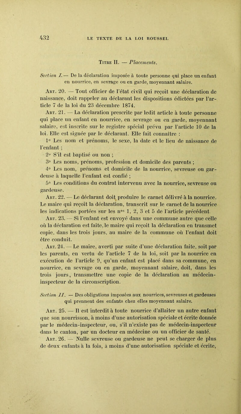 Titre II. — Placements. Section I. — De la déclaration imposée à toute personne qui place un enfant en nourrice, en sevrage ou en garde, moyennant salaire. Art. 20. — Tout officier de l’état civil qui reçoit une déclaration de naissance, doit rappeler au déclarant les dispositions édictées par l’ar- ticle 7 de la loi du 23 décembre 1874. Art. 21. — La déclaration prescrite par ledit article à toute personne qui place un enfant en nourrice, en sevrage ou en garde, moyennant salaire, est inscrite sur le registre spécial prévu par l’article 10 de la loi. Elle est signée par le déclarant. Elle fait connaître : 1° Les nom et prénoms, le sexe, la date et le lieu de naissance de l’enfant ; 2» S’il est baptisé ou non ; 3° Les noms, prénoms, profession et domicile des parents ; 4° Les nom, prénoms et domicile de la nourrice, sevreuse ou gar- deuse à laquelle l’enfant est confié ; 5° Les conditions du contrat intervenu avec la nourrice, sevreuse ou gardeuse. Art. 22. — Le déclarant doit produire le carnet délivré à la nourrice. Le maire qui reçoit la déclaration, transcrit sur le carnet de la nourrice les indications portées sur les nos 1, 2, 3 et 5 de l’article précédent Art. 23. — Si l’enfant est envoyé dans une commune autre que celle où la déclaration est faite, le maire qui reçoit la déclaration en transmet copie, dans les trois jours, au maire de la commune où l’enfant doit être conduit. Art. 24. — Le maire, averti par suite d’une déclaration faite, soit par les parents, en vertu de l’article 7 de la loi, soit par la nourrice en exécution de l’article 9, qu’un enfant est placé dans sa commune, en nourrice, en sevrage ou en garde, moyennant salaire, doit, dans les trois jours, transmettre une copie de la déclaration au médecin- inspecteur de la circonscription. Sect ion II. — Des obligations imposées aux nourrices, sevreuses et gardeuses qui prennent des enfants chez elles moyennant salaire. Art. 25. — Il est interdit à toute nourrice d’allaiter un autre enfant que son nourrisson, à moins d’une autorisation spéciale et écrite donnée par le médecin-inspecteur, ou, s’il n’existe pas de médecin-inspecteur dans le canton, par un docteur en médecine ou un officier de santé. Art. 26. — Nulle sevreuse ou gardeuse ne peut se charger de plus de deux enfants à la fois, à moins d’une autorisation spéciale et écrite,