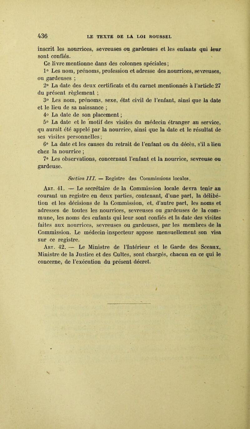 inscrit les nourrices, sevreuses ou gardeuses et les enfants qui leur sont confiés. Ce livre mentionne dans des colonnes spéciales ; 1° Les nom, prénoms, profession et adresse des nourrices, sevreuses, ou gardeuses ; 2° La date des deux certificats et du carnet mentionnés à l’article 27 du présent règlement ; 3° Les nom, prénoms, sexe, état civil de l’enfant, ainsi que la date et le lieu de sa naissance ; 4° La date de son placement ; 5° La date et le motif des visites du médecin étranger au service, qu aurait été appelé par la nourrice, ainsi que la date et le résultat de ses visites personnelles; 6° La date et les causes du retrait de l’enfant ou du décès, s’il a lieu chez la nourrice ; 7° Les observations, concernant l’enfant et la nourrice, sevreuse ou gardeuse. Section III. — Registre des Commissions locales. Art. 41. — Le secrétaire delà Commission locale devra tenir au courant un registre en deux parties, contenant, d’une part, la délibé- tion et les décisions de la Commission, et, d’autre part, les noms et adresses de toutes les nourrices, sevreuses ou gardeuses de la com- mune, les noms des enfants qui leur sont confiés et la date des visites faites aux nourrices, sevreuses ou gardeuses, par les membres de la Commission. Le médecin-inspecteur appose mensuellement son visa sur ce registre. Art. 42. — Le Ministre de l’Intérieur et le Garde des Sceaux, Ministre de la Justice et des Cultes, sont chargés, chacun en ce qui le concerne, de l’exécution du présent décret.