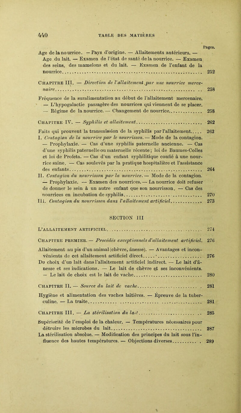 Fages. Age de lanourrice. —Pays d’origine. — Allaitements antérieurs. — Age du lait. — Examen de l’état de santé de la nourrice. — Examen des seins, des mamelons et du lait. — Examen de l’enfant de la nourrice 252 Chapitre III. — Direction de l’allaitement par une nourrice merce- naire 258 Fréquence de la suralimentation au début de l’allaitement mercenaire. — L’hypogalactie passagère des nourrices qui viennent de se placer. — Régime de la nourrice. — Changement de nourrice 258 Chapitre IV. — Syphilis et allaitement 262 Faits qui prouvent la transmission de la syphilis par l’allaitement 262 I. Contagion de la nourrice par le nourrisson.— Mode de la contagion. — Prophylaxie. — Cas d’une syphilis paternelle ancienne. — Cas d’une syphilis paternelle ou maternelle récente; loi de Baumes-Colles et loi de Profeta. — Cas d’un enfant syphilitique confié à une nour- rice saine. — Cas soulevés par la pratique hospitalière et l’assistance des enfants 264 II. Contagion du nourrisson par la nourrice. — Mode de la contagion. — Prophylaxie. — Examen des nourrices. — La nourrice doit refuser de donner le sein à un autre enfant que son nourrisson. — Cas des nourrices en incubation de syphilis 270 III. Contagion du nourrisson dans Vallaitement artificiel 273 SECTION III L’allaitement artificiel. 274 Chapitre premier.— Procédés exceptionnels d'allaitement artificiel. 276 Allaitement au pis d’un animal (chèvre, ânesse). — Avantages et incon- vénients de cet allaitement artificiel direct • 276 Du choix d’un lait dans l’allaitement artificiel indirect. — Le lait d’â- nesse et ses indications. —• Le lait de chèvre et ses inconvénients. — Le lait de choix est le lait de vache 280 Chapitre II. — Source du lait de vache 281 Hygiène et alimentation des vaches laitières. — Epreuve de la tuber- culine. — La traite 281 Chapitre III. — La stérilisation du lait 285 Supériorité de l’emploi de la chaleur. — Températures nécessaires pour détruire les microbes du lait 287 La stérilisation absolue. — Modification des principes du lait sous l'in- fluence des hautes températures. — Objections diverses. 289