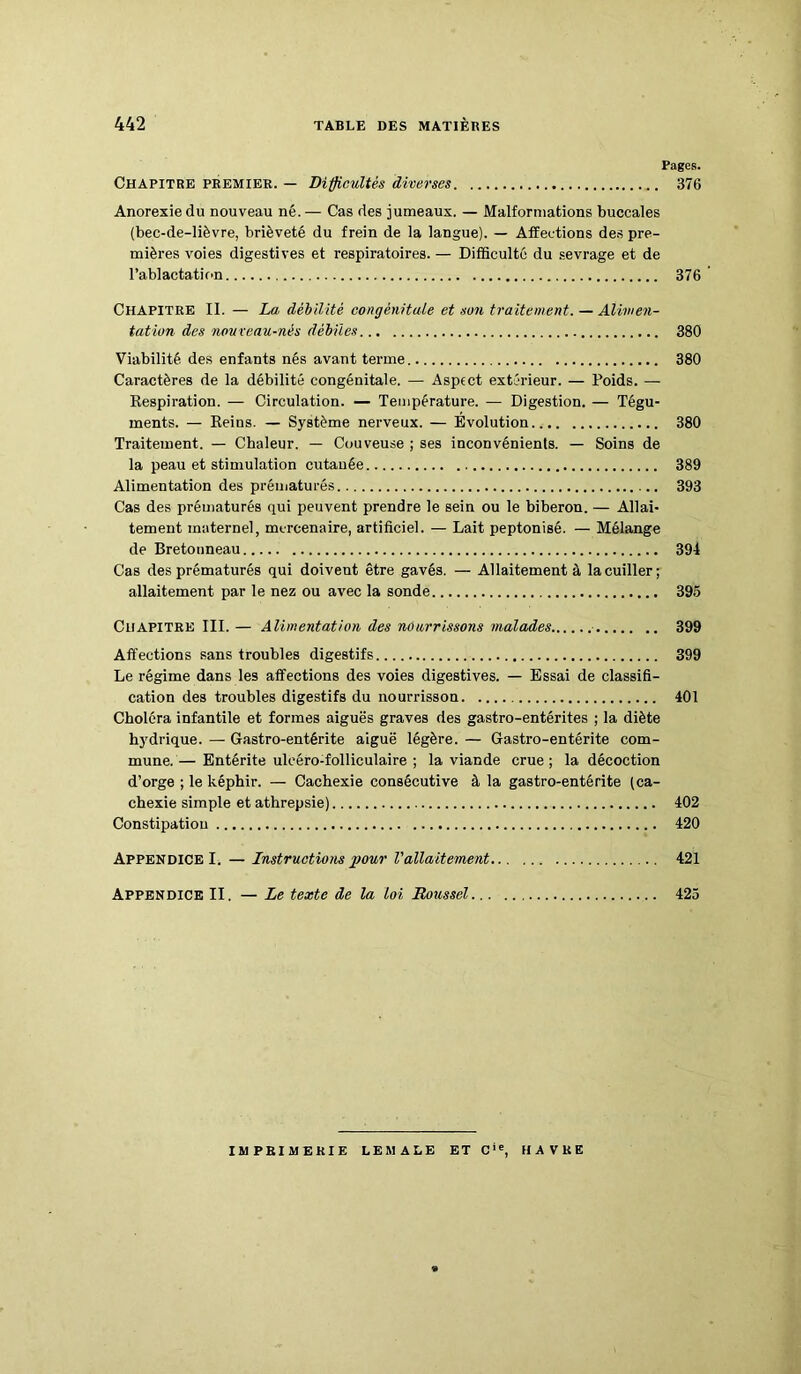 Pages. Chapitre premier. — Difficultés diverses 376 Anorexie du nouveau né.— Cas des jumeaux. — Malformations buccales (bec-de-lièvre, brièveté du frein de la langue). — Affections des pre- mières voies digestives et respiratoires. — Difficulté du sevrage et de l'ablactation 376 Chapitre II. — La débilité congénitale et son traitement. — Alimen- tation des nouveau-nés débiles 380 Viabilité des enfants nés avant terme 380 Caractères de la débilité congénitale. — Aspect extérieur. — Poids. — Respiration. — Circulation. — Température. — Digestion. — Tégu- ments. — Reins. — Système nerveux. — Evolution 380 Traitement. — Chaleur. — Couveuse ; ses inconvénients. — Soins de la peau et stimulation cutanée 389 Alimentation des prématurés 393 Cas des prématurés qui peuvent prendre le sein ou le biberon. — Allai- tement materne], mercenaire, artificiel. — Lait peptonisé. — Mélange de Bretonneau 394 Cas des prématurés qui doivent être gavés. — Allaitement à la cuiller; allaitement par le nez ou avec la sonde 395 Chapitre III. — Alimentation des nourrissons malades 399 Affections sans troubles digestifs 399 Le régime dans les affections des voies digestives. — Essai de classifi- cation des troubles digestifs du nourrisson 401 Choléra infantile et formes aiguës graves des gastro-entérites ; la diète hydrique. — Gastro-entérite aiguë légère. — Gastro-entérite com- mune.— Entérite ulcéro-folliculaire ; la viande crue; la décoction d’orge ; le képhir. — Cachexie consécutive à la gastro-entérite (ca- chexie simple et athrepsie) 402 Constipation 420 Appendice I. — Instructions pour l'allaitement 421 Appendice II. — Le texte de la loi Doussel 425 IMPRIMERIE LEMALE ET Cie, HAVRE