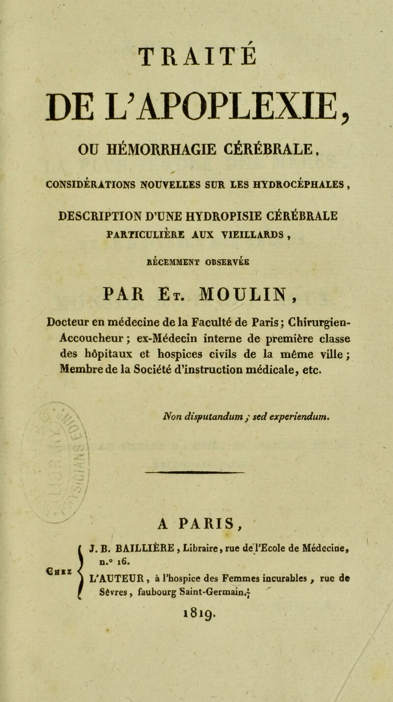 DE L’APOPLEXIE, OU HÉMORRHAGIE CÉRÉBRALE. CONSIDÉRATIONS NOUVELLES SUR LES HYDROCÉPHALES, DESCRIPTION D’UNE HYDROPISIE CÉRÉBRALE PARTICULIÈRE AUX VIEILLARDS, RÉCEMMENT OBSERVEE PAR Et. moulin, Docteur en médecine de la Faculté de Paris; Chirurgien- Accoucheur ; ex-Médecin interne de première classe des hôpitaux et hospices civils de la même ville ; Membre de la Société d’instruction médicale, etc. V iVb« disputandum y sed experiendum» -/ A PARIS, 0 J. B. BAILLIÈRE , Libraire, rue deTEcole de Médcciue, D.^ i6. L'AUTEUR, à l’hospice des Femmes iucurables , rue de Sèvres, faubourg Saint-Germain.j