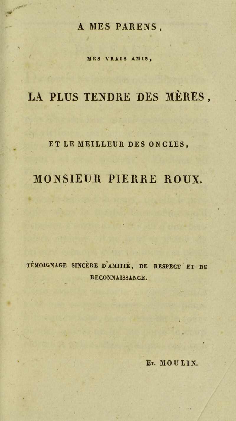 A MES PARENS MES VRAIS AMIS, LA PLUS TENDRE DES MÈRES, ET LE MEILLEÜR DES ONCLES, MONSIEUR PIERRE ROUX. témoignage sincère D amitié , DE RESPECT ET DE RECONNAISSANCE. V I Et. moulin.