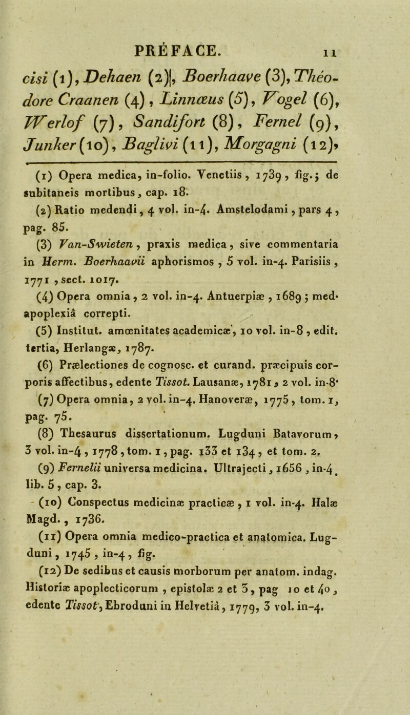 PRÉFACE. n cisi (i)yDekaen (2)j, Boerliaave {3)^Théo- dore Craanen (4) , Linnœus (5), T^ogel (6), TVerlof (7), Sandifort (8), Fernel (9), Junher{\6)^ Baglivi (11), Morgagni (l2)> (1) Opéra medica, in-folio. Vcnetiis , 1739, fig. 5 de subitaneis mortibus^ cap. 18. (2) Ratio medcndi, 4 vol. in-4» Amstelodami, pars 4 , pag. 85. (3) Van-Swieten y praxis medica 9 sivc commentaria in Herm. Boerhaat^ii aphorismes , 5 vol. in-4. Parisiis , 1771 9 sect. 1017. (4) Opéra omnia9 2 vol. in-4. Antuerpiæ 91689 ? apoplexiâ correpti. (5) Institut, amœnitates academicæ'9 10 vol. in-8 9 edit. tcrtia9 Herlangæ, 1787. (6) Prælectiones de cognosc. et curand. præcîpuis cor- poris afTectibus9 edente Tissot, Lausanæ9 lySi 9 2 vol. in-8* (7) Opéra omnia9 2 vol. ln-4. Hanoveræ, 1775, lom. i, pag. 75. (8) Thésaurus dissertationum. Lugduni Batavorum9 3 vol. in-4 91778 9 tom. i, pag. i33 et 184 9 et tom. 2. (9) Fernelii universa medicina. Ullrajecli, i656 ^ in-4, lib. 5 9 cap. 3. ' (10) Conspectus medicinæ practicæ 9 i vol. in-4. Halæ Magd. 9 1786. (11) Opéra omnia medico-practica et analomîca. Lug- duni, 1745 9 in-4 9 ^&* (12) De sedibus et causis morborum per anatom. indag. Historiæ apoplecticorum 9 epistolæ 2 et 5, pag 10 et 4o j edente Ebroduni in Helvetia917799 3 vol. in-4.