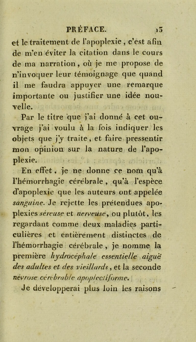 N et le traitement de l’apoplexie , c’est afin de m’en éviter la citation dans le cours de ma narration, où je me propose de n’invoquer leur témoignage que quand il me faudra appujer une remarque importante ou justifier une idée nou- velle. Par le titre que j’ai donné à cet ou- vrage j’ai voulu à la fois indiquer Mes objets que j’j traite, et faire pressentir mon opinion sur la nature de l’apo- plexie. En effet, je ne donne ce nom qu’à l’hémorrbagie cérébrale , qu’à l’espèce d’apoplexie que les auteurs ont appelée sanguine. Je rejette les prétendues apo- plexies .çé/e^^e et ner^euse^ ou plutôt, les regardant comme deux maladies parti- culières et entièrement distinctes de l’hémorrhagie cérébrale , je nomme la première hydrocéphale essentielle aigue des adultes et des vieillards, et la seconde nécrose ccrcbrrdde apopleclifornie. Je développerai plus loin les raisons