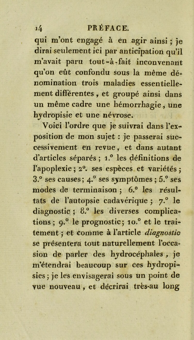 qui m’ont engagé à en agir ainsi ; je dirai seulement ici par anticipation qu’il m’avait paru tout-à-fait inconvenant qu’on eût confondu sous la même dé- nomination trois maladies essentielle- ment différentes , et groupé ainsi dans un même cadre une hémorrhagie, une hjdropisie et une névrose. Voici l’ordre que je suivrai dans l’ex- position de mon sujet : je passerai suc- cessivement en revue, et dans autant d’articles séparés; i.° les définitions de l’apoplexie ; 2°. ses espèces et variétés ; 3.° ses causes; 4.° ses sjnnptômes ; 5.° ses modes de terminaison ; 6.° les résul- tats de l’autopsie cadavérique ; 7.° le diagnostic ; 8.° les diverses complica- tions ; 9.^ le prognostic; 10.° et le trai- tement ; et comme à l’article diagnostic se présentera tout naturellement l’occa- sion de parler des hjdrocéphales , je m’étendrai beaucoup sur ces hjdropi- sies; je les envisagerai sous un point de vue nouveau , et décrirai très-au long