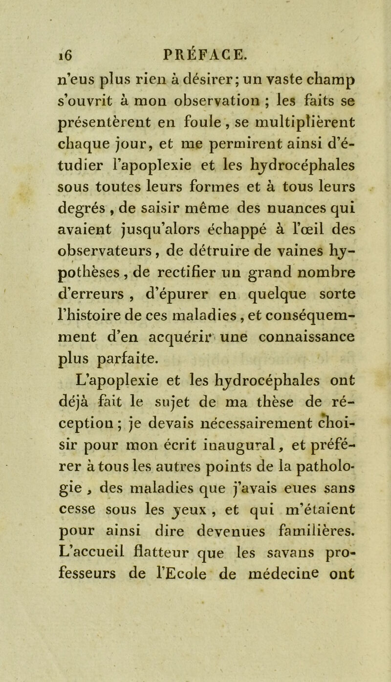 n’eus plus rien à désirer; un vaste champ s’ouvrit à mon observation ; les faits se présentèrent en foule , se multiplièrent chaque jour, et me permirent ainsi d’é- tudîer l’apoplexie et les hydrocéphales sous toutes leurs formes et à tous leurs degrés , de saisir même des nuances qui avaient jusqu’alors échappé à l’œil des observateurs, de détruire de vaines hy- I pothèses, de rectifier un grand nombre d’erreurs , d’épurer en quelque sorte rhistoire de ces maladies, et conséquem- ment d’en acquérir» une connaissance plus parfaite. L’apoplexie et les hydrocéphales ont déjà fait le sujet de ma thèse de ré- ception ; je devais nécessairement ^loi- sir pour mon écrit inaugural, et préfé- rer à tous les autres points de la patholo- gie , des maladies que j’avais eues sans cesse sous les yeux , et qui m’étaient pour ainsi dire devenues familières. L’accueil flatteur que les savans pro- fesseurs de l’Ecole de médecine ont