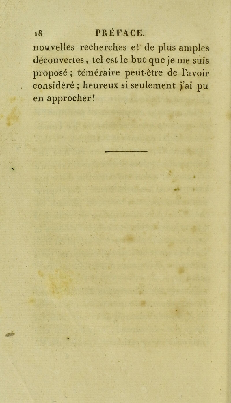 nouvelles recherches et de plus amples découvertes, tel est le but que je me suis proposé ; téméraire peut-être de lavoir considéré ; heureux si seulement )’ai pu en approcher! ^