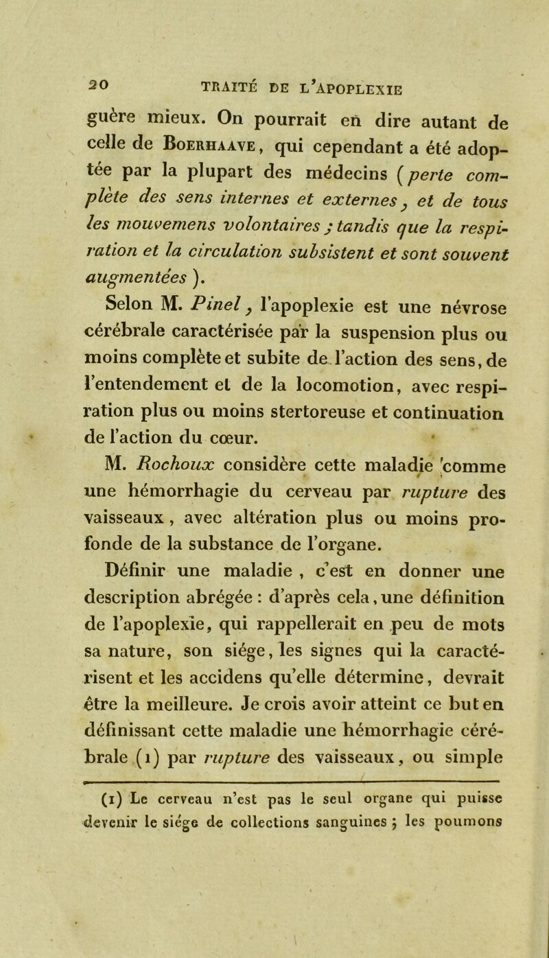 guère mieux. On pourrait en dire autant de celle de Boerhaave , qui cependant a été adop- tée par la plupart des médecins ^ perte cotïi~> plète des sens internes et externes ^ et de tous les mouvemens volontaires j tandis que la respi- ration et la circulation subsistent et sont souvent augmentées ). Selon M. Pinel ^ 1 apoplexie est une névrose cérébrale caractérisée par la suspension plus ou moins complète et subite de l’action des sens, de [entendement et de la locomotion, avec respi- ration plus ou moins stertoreuse et continuation de Faction du cœur. M. Rochoux considère cette maladie 'comme 9 \ une hémorrhagie du cerveau par rupture des vaisseaux , avec altération plus ou moins pro- fonde de la substance de l’organe. Définir une maladie , c^est en donner une description abrégée : d’après cela, une définition de l’apoplexie, qui rappellerait en peu de mots sa nature, son siège, les signes qui la caracté- risent et les accidens quelle détermine, devrait être la meilleure. Je crois avoir atteint ce but en définissant cette maladie une hémorrhagie céré- brale (i) par rupture des vaisseaux, ou simple (i) Le cerveau n’est pas le seul organe qui puisse devenir le siège de collections sanguines ; les poumons