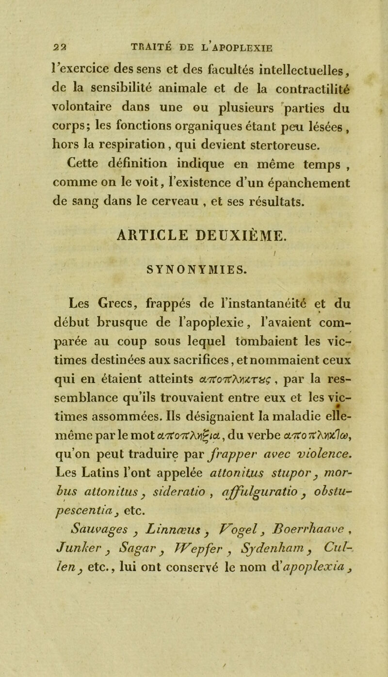 rexercice des sens et des facultés intellectuelles, de la sensibilité animale et de la contractilité volontaire dans une ou plusieurs parties du corps; les fonctions organiques étant peu lésées , hors la respiration, qui devient stertoreuse. Cette définition indique en même temps , comme on le voit, l’existence d’un épanchement de sang dans le cerveau , et ses résultats. ARTICLE DEUXIÈME. I SYNONYMIES. Les Grecs, frappés de l’instantanéité et du début brusque de l’apoplexie, l’avaient com- parée au coup sous lequel tombaient les vic- times destinées aux sacrifices, et nommaient ceux qui en étaient atteints cL'ito'Ti'kmmç, par la res- semblance qu’ils trouvaient entre eux et les vic- times assommées. Ils désignaient la maladie elle- même par le mot otTfoTrAn^/ot, du verbe octto tt A»jc7ûe?, qu’on peut traduire par frapper avec violence. Les Latins l’ont appelée attonitus stupor ^ mor- hus attonitus y si de ratio , afful^uratio y ohstu- pescentia J etc. Sauvages y Linnæus y T^ogel ^ Boerrliaave ^ Junker y Sagar y TVepfer y Sydenham y Cul- leny etc., lui ont conservé le nom ôiapoplexia ^