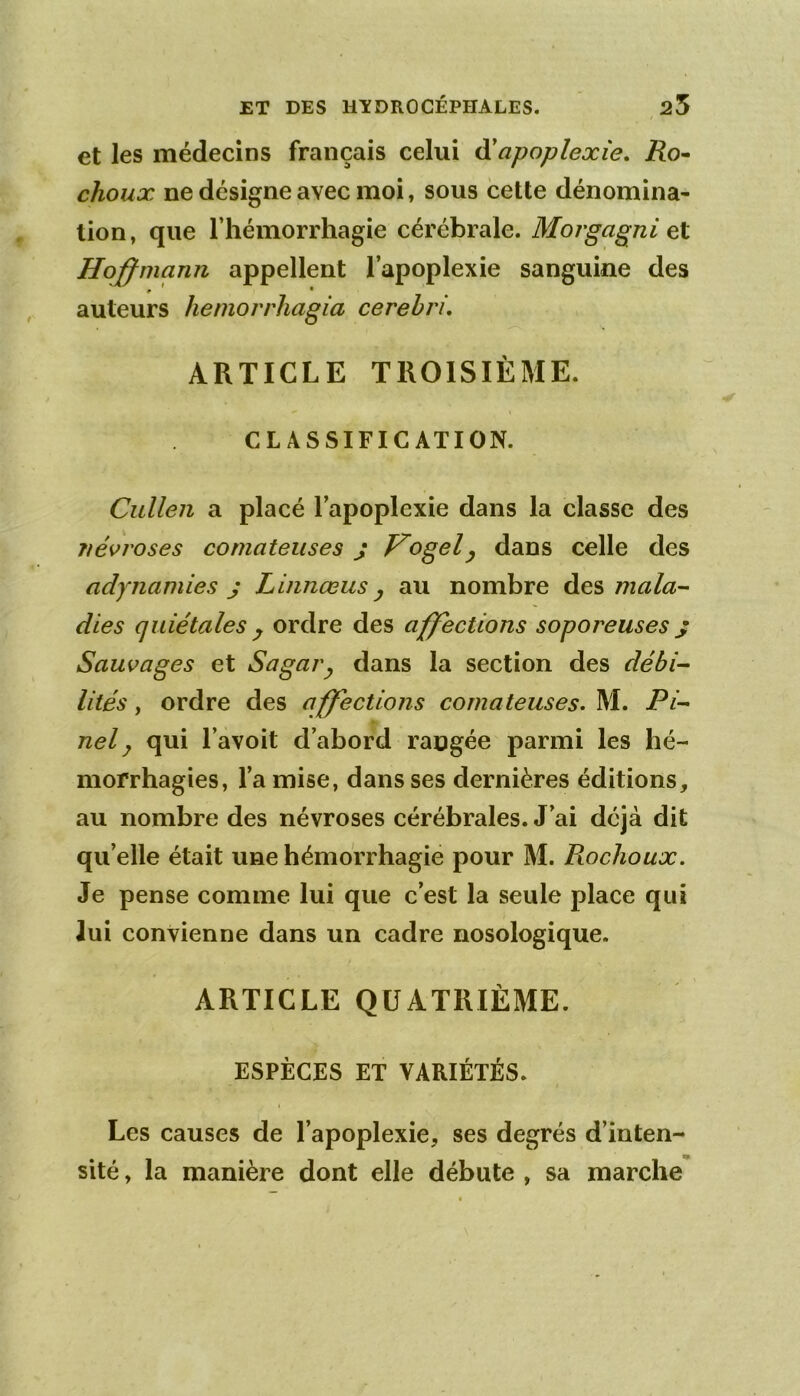 et les médecins français celui ô!apoplexîe, Ro^ choux ne désigne avec moi, sous cette dénomina- tion , que riiémorrhagie cérébrale. Morgagni et Hojffmann appellent l’apoplexie sanguine des P • auteurs heniorrhagia cerehri. ARTICLE TROISIÈME. CLASSIFICATION. Cullen a placé l’apoplexie dans la classe des névroses comateuses j f^ogel^ dans celle des adynamies J Linnœus y au nombre des mala- dies quiétales y ordre des affections soporeuses j Sauvages et Sagai'y dans la section des débi- lités y ordre des affections comateuses. M. Pi- nel y qui l’avoit d’abord rangée parmi les hé- morrhagies, l’a mise, dans ses dernières éditions, au nombre des névroses cérébrales. J’ai déjà dit qu’elle était une hémorrhagie pour M. Rochoux. Je pense comme lui que c’est la seule place qui Jui convienne dans un cadre nosologique. ARTICLE QUATRIÈME. ESPÈCES ET VARIÉTÉS. I Les causes de l’apoplexie, ses degrés d’inten- sité , la manière dont elle débute , sa marche