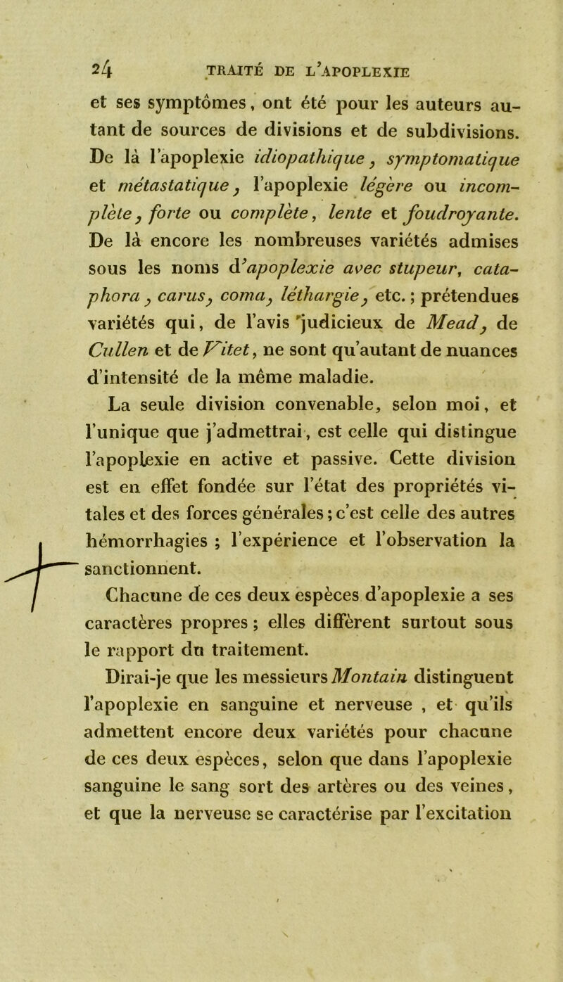 et ses symptômes, ont été pour les auteurs au- tant de sources de divisions et de subdivisions. De là l’apoplexie idiopathique ^ symptomatique et métastatique y l’apoplexie légère ou incom- plète, forte ou complète, lente eX foudroyante. De là encore les nombreuses variétés admises sous les noms ééapoplexie aoec stupeur, cata- phora y carusy coma^ léthargie^ etc. ; prétendues variétés qui, de l’avis judicieux de Mead^ de Cullen et de Kitet, ne sont qu’autant de nuances d’intensité de la même maladie. La seule division convenable, selon moi, et l’unique que j’admettrai, est celle qui distingue l’apoplexie en active et passive. Cette division est en effet fondée sur l’état des propriétés vi- tales et des forces générales ; c’est celle des autres hémorrhagies ; l’expérience et l’observation la sanctionnent. Chacune de ces deux espèces d’apoplexie a ses caractères propres ; elles diffèrent surtout sous le rapport du traitement. Dirai-je que les messieurs distinguent l’apoplexie en sanguine et nerveuse , et qu’ils admettent encore deux variétés pour chacune de ces deux espèces, selon que dans l’apoplexie sanguine le sang sort des artères ou des veines, et que la nerveuse se caractérise par l’excitation