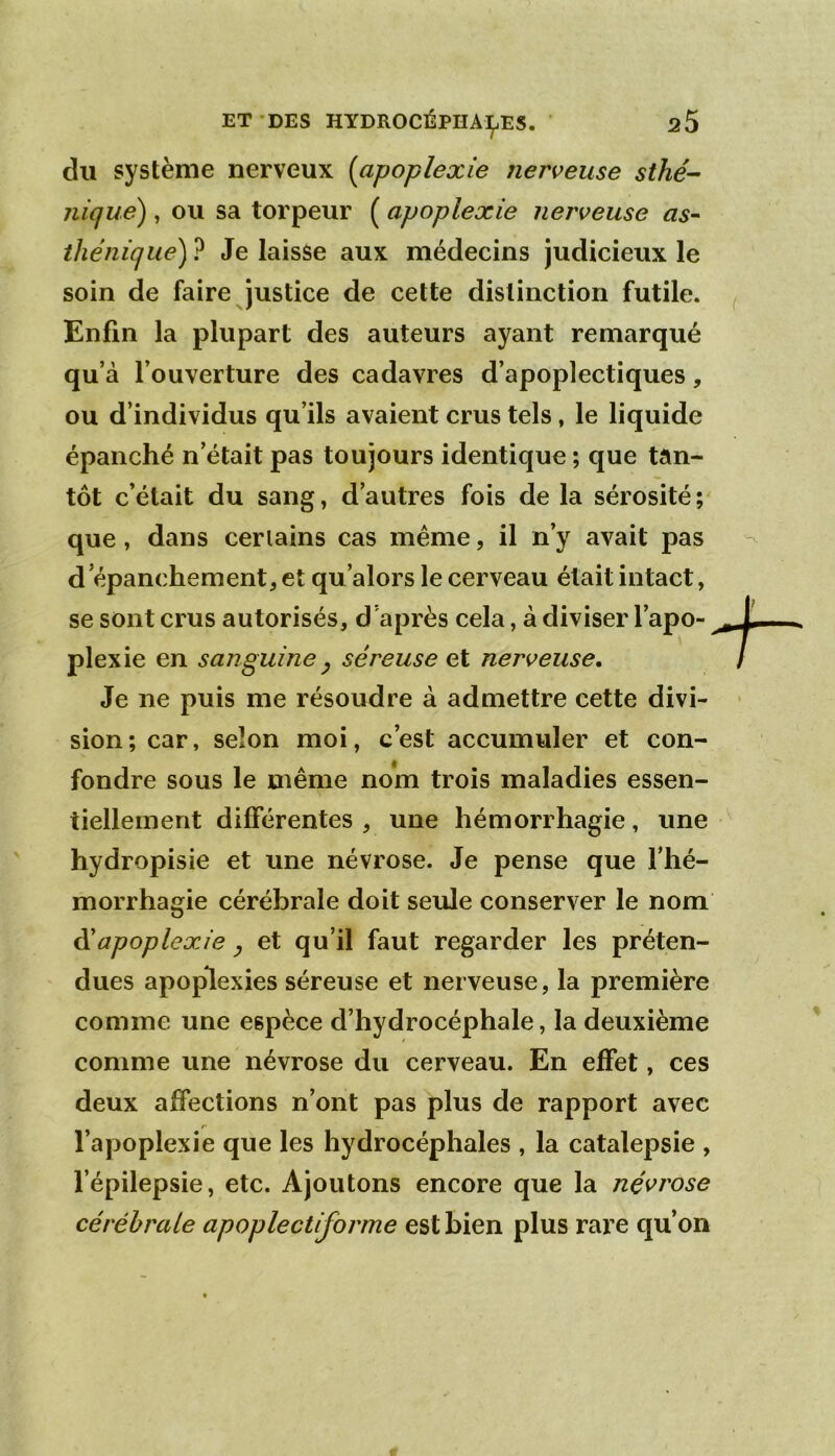 du système nerveux [apoplexie nerveuse sthé- nique) , ou sa torpeur ( apoplexie nerveuse as- thénique) ? Je laisse aux médecins judicieux le soin de faire justice de cette distinction futile. Enfin la plupart des auteurs ayant remarqué qu’à l’ouverture des cadavres d’apoplectiques, ou d’individus qu’ils avaient crus tels, le liquide épanché n’était pas toujours identique ; que tan- tôt c’était du sang, d’autres fois de la sérosité;^ que, dans cerlains cas même, il n’y avait pas d épanchement, et qu’alors le cerveau était intact, se sont crus autorisés, d’après cela, à diviser l’apo- plexie en sanguine y séreuse et nerveuse. Je ne puis me résoudre à admettre cette divi- sion; car, selon moi, c’est accumuler et con- fondre sous le même nom trois maladies essen- tiellement différentes , une hémorrhagie, une hydropisie et une névrose. Je pense que l’hé- morrhagie cérébrale doit seule conserver le nom éiapoplexie y et qu’il faut regarder les préten- dues apoplexies séreuse et nerveuse, la première comme une espèce d’hydrocéphale, la deuxième comme une névrose du cerveau. En effet, ces deux affections n’ont pas plus de rapport avec l’apoplexie que les hydrocéphales , la catalepsie , l’épilepsie, etc. Ajoutons encore que la névrose cérébrale apoplectiforme est bien plus rare qu’on