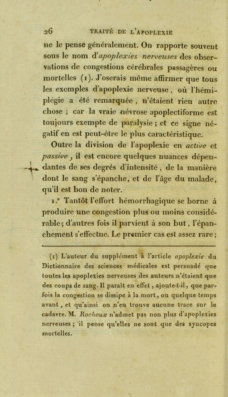 ne le pense généralement. On rapporte souvent sous le nom à'apoplexies nerveuses des obser- vations de congestions cérébrales passagères ou mortelles (i). J oserais même affirmer que tous les exemples d’apoplexie nerveuse, où l’hémi- plégie a été remarquée , n’étaient rien autre chose ; car la vraie névrose apoplectiforme est toujours exempte de paralysie ; et ce signe né- gatif en est peut-être le plus caractéristique. Outre la division de l’apoplexie en active et passive ^ il est encore quelques nuances dépen- dantes de ses degrés d’intensité, de la manière dont le sang s’épanche, et de l’âge du malade, qu’il est bon de noter. 1.® Tantôt l’effort hémorrhagique se borne à produire une congestion plus ou moins considé- rable ; d’autres fois il parvient à son but, l’épan- chement s’effectue. Le premier cas est assez rare ; ^ ——P» .1 ■ ■ I I ■ Il ■ ■ I ■ .a . I I ■ 1 I ■ I ■■■ ■ ■ I I ■ ■ ■ I (i) L’auteur, du supplément à l’article apoplexie du Dictionnaire des sciences médicales est persuadé tjue toutes les apoplexies nerveuses des auteurs n’étaient que des coups de sang-. Il paraît en effet, ajoute-t-il, que par- fois la congestion se dissipe à la mort, ou quelque temps avant, et qu’ainsi on n’en trouve aucune trace sur le cadavre. M. Rochoux n’admet pas non plus d’apoplexies nerveuses ; 'il pense qu’elles ne sont que des syncopes mortelles.