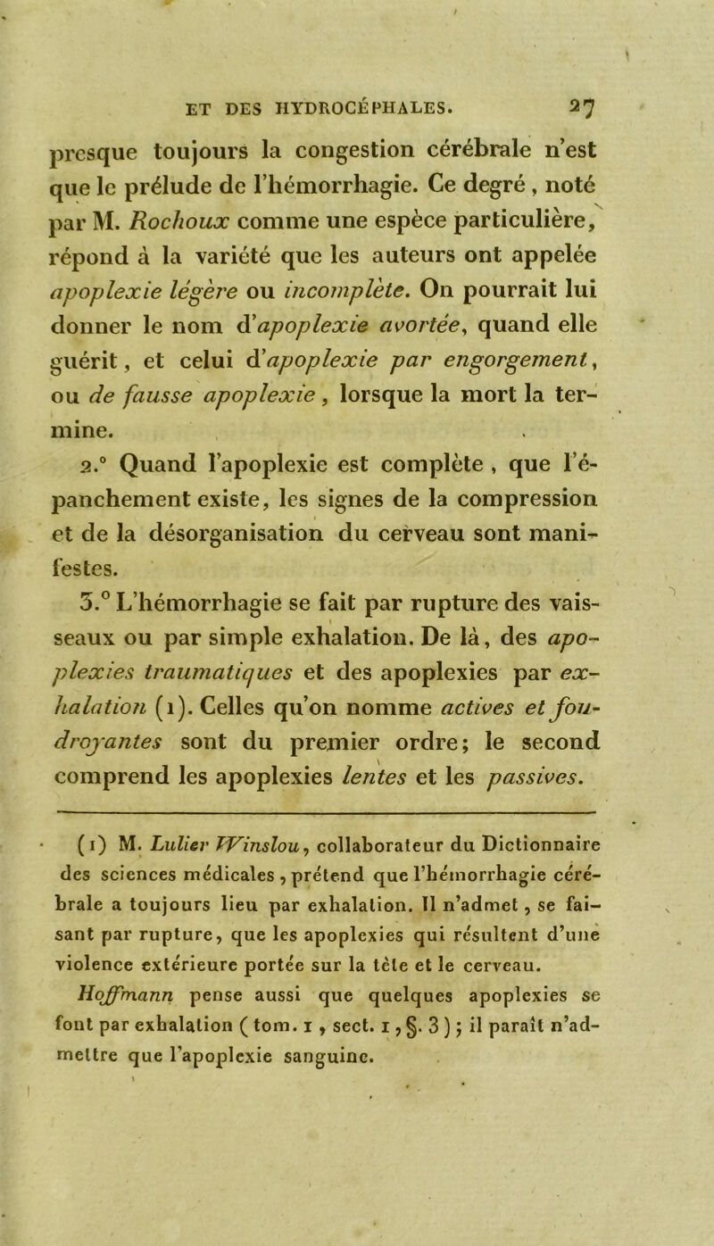 presque toujours la congestion cérébrale nest que le prélude de l’hémorrhagie. Ce degré , noté par M. Rochoux comme une espèce particulière, répond à la variété que les auteurs ont appelée apoplexie légère ou incomplète. On pourrait lui donner le nom àèapoplexie avortée,, quand elle guérit, et celui àèapoplexie par engorgement^ o\x de fausse apoplexie, lorsque la mort la ter- mine. 2.® Quand l’apoplexie est complète , que l’é- panchement existe, les signes de la compression ( et de la désorganisation du cerveau sont mani- festes. 5.® L’hémorrhagie se fait par rupture des vais- \ seaux ou par simple exhalation. De là, des apo- plexies traumatiques et des apoplexies par ex- halation (1). Celles qu’on nomme actives et fou- droyantes sont du premier ordre; le second comprend les apoplexies lentes et les passives, ( i) M. Lulier TVinslou^ collaborateur du Dictionnaire des sciences médicales , prétend que l’hémorrhagie céré- brale a toujours lieu par exhalation. 11 n’admet, se fai- sant par rupture, que les apoplexies qui résultent d’une violence extérieure portée sur la tète et le cerveau. Hojym.ann pense aussi que quelques apoplexies se font par exhalation ( tom. i, sect. i ? §• 3 ) ; il paraît n’ad- meltre que l’apoplexie sanguine.