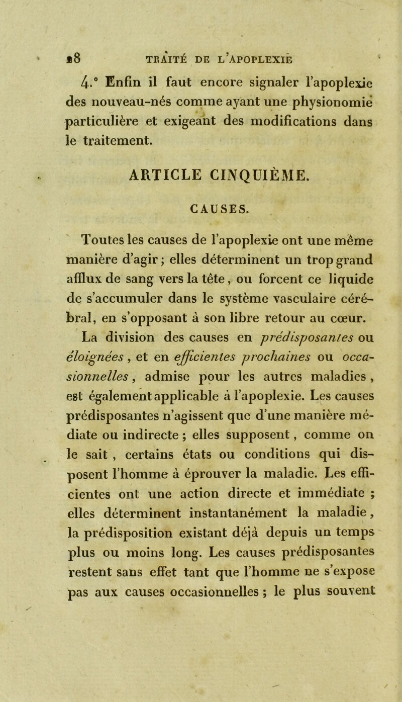 4.® Enfin il faut encore signaler l’apoplexie des nouveau-nés comme ayant une physionomie particulière et exigeant des modifications dans le traitement. ARTICLE CINQUIÈME. CAUSES. Toutes les causes de l’apoplexie ont une meme manière d’agir ; elles déterminent un trop grand afflux de sang vers la tête, ou forcent ce liquide de s’accumuler dans le système vasculaire céré- bral, en s’opposant à son libre retour au cœur. La division des causes en -prédisposantes ou éloignées, et en ejficientes prochaines ou occa- sionnelles, admise pour les autres maladies , est également applicable à l’apoplexie. Les causes prédisposantes n’agissent que d’une manière mé- diate ou indirecte ; elles supposent, comme on le sait , certains états ou conditions qui dis- posent l’homme à éprouver la maladie. Les effi- cientes ont une action directe et immédiate ; elles déterminent instantanément la maladie, la prédisposition existant déjà depuis un temps plus ou moins long. Les causes prédisposantes restent sans effet tant que l’homme ne s’expose pas aux causes occasionnelles ; le plus souvent